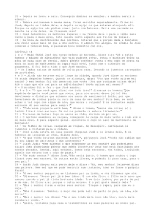 31 - Depois se lavou e saiu. Conseguiu dominar as emoções, e mandou servir o
almoço.
32 - Embora estivessem à mesma mesa, foram servidos separadamente. Primeiro
José, depois os irmãos dele, e depois os egípcios que estavam almoçando ali.
Porque os egípcios não podiam comer junto com hebreus. Seria uma verdadeira
mancha na vida deles, se fizessem isso!
33 - José determinou os melhores lugares - na frente dele - para o irmão mais
velho e para o mais novo. Isto causou certo espanto aos filhos de Israel.
34 - Na hora da distribuição das porções, notaram que a porção dada a Benjamin
era cinco vezes mais do que a dos outros. O almoço foi alegre. Os irmãos de José
comeram e beberam bem, e passaram bons momentos com ele.
CAPÍTULO 44
1 e 2 - MAIS TARDE José deu novas ordens ao mordomo. Disse ele: "Dê a estes
homens o máximo de mantimento que eles puderem levar. Ponha o dinheiro deles na
boca de cada saco de cereal. Agora preste atenção! Ponha o meu copo de prata na
boca do saco de mantimento do rapaz mais novo, junto com o dinheiro do
pagamento. E foi feito tudo o que José mandou.
3 - Os irmãos saíram de manhã de volta para casa, levando os jumentos carregados
de provisões.
4 e 5 - Ainda não estavam muito longe da cidade, quando José disse ao mordomo:
Vá atrás daqueles homens. Quando os alcançar, diga: "Por que vocês agiram mal
assim? O meu senhor foí tão generoso com vocês! Por que roubaram coisas dele?
Até o copo que ele usa para as adivinhações! Vocês agiram mal mesmo!"
6 - O mordomo foi e fez o que José mandou.
7, 8 e 9 - "O que você quer dizer com tudo isso?" disseram os homens."Que
espécie de gente você pensa que somos, para nos acusar desse jeito? Não
devolvemos o dinheiro que achamos nos sacos de mantimento? Então, por que
haveríamos de roubar prata ou ouro da casa do seu senhor? Pois bem, se você
achar o tal copo com algum de nós, que morra o culpado! E os restantes serão
escravos do seu senhor para sempre!"
10 - "Toda essa proposta está bem, " disse o homem, "menos uma coisa: só o
ladrão ficará como escravo. Os outros poderão ir embora livremente."
11 - Trataram de baixar logo os sacos ao chão, abrindo um por um.
12 - O mordomo examinou as cargas, começando da carga do mais velho e indo até à
do mais novo. E para espanto geral, encontrou o copo no saco de mantimento de
Benjamim!
13 - Os filhos de Israel rasgaram as roupas, de desespero, carregaram os
jumentos e voltaram para a cidade.
14 - José ainda estava em casa quando chegaram Judá e os irmãos dele. E os
hebreus se lançaram ao chão, diante dele.
15 - "O que vocês estavam querendo fazer?", perguntou José."Vocês não sabiam que
eu sou capaz de adivinhar o que aconteceu? "
16 - Disse Judá: "Nem sabemos o que responder ao meu senhor! Que poderíamos
falar? Como poderíamos provar que somos inocentes? Deus nos está castigando por
nossos pecados. Senhor, aqui estamos. Somos seus escravos, nos todos, incluindo
aquele que estava com o copo de prata."
17 - "De modo nenhum!" disse José."Não seria justo. O homem que roubou o copo
ficará como meu escravo. Os outros estão livres, e poderão ir para casa, para o
seu pai."
18 - Então Judá chegou mais perto dele e disse: "Ah, meu senhor! Deixe-me dizer
uma palavra. Bem sei que me pode destruir num instante, como se fosse o próprio
Faraó!
19 - "O meu senhor perguntou se tínhamos pai ou irmão, e nós dissemos que sim.
20 - "Dissemos: 'Nosso pai já é bem idoso. E com ele ficou o filho mais novo que
nasceu quando o pai já tinha bastante idade. Eram dois irmãos, por parte de pai
e de mãe. Só ficou ele, porque o outro morreu. E o pai gosta demais dele!'
21 - "Mas o senhor disse a estes seus servos: 'Tragam o rapaz, para que eu o
veja. '
22 - "Nós dissemos: 'Senhor, o moço não pode sair de perto do pai, se não, ele
morre!'
23 - "Mas o senhor nos disse: 'Se o seu irmão mais novo não vier, nunca mais
receberei vocês. '
24 - "Assim, voltamos para casa e transmitimos as suas palavras ao nosso pai.

 