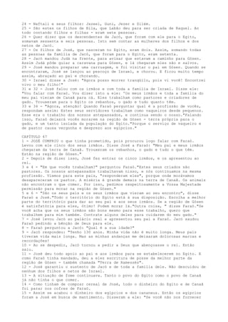 24 - Naftali e seus filhos: Jazeel, Guni, Jezer e Silém.
25 - São estes os filhos de Bila, que Labão deu para ser criada de Raquel. Ao
todo contando filhos e filhas - eram sete pessoas.
26 - Quer dizer que os descendentes de Jacó, que foram com ele para o Egito,
somavam sessenta e seis pessoas. Isto sem contar as mulheres dos filhos e dos
netos de Jacó.
27 - Os filhos de José, que nasceram no Egito, eram dois. Assim, somando todas
as pessoas da família de Jacó, que foram para o Egito, eram setenta.
28 - Jacó mandou Judá na frente, para avisar que estavam a caminho para Gósen.
Assim Judá pôde guiar a caravana para Gósen, e lá chegaram eles são e salvos.
29 - José mandou preparar uma carruagem, e foi visitar o pai em Gósen. Quando se
encontraram, José se lançou ao pescoço de Israel, e chorou. E ficou muito tempo
assim, abraçado ao pai e chorando.
30 - Israel disse a José: "Agora posso morrer tranqüilo, pois vi você! Encontrei
vivo o meu filho!"
31 e 32 - José falou com os irmãos e com toda a família de Israel. Disse ele:
"Vou falar com Faraó. Vou dizer isto a ele: 'Os meus irmãos e toda a família do
meu pai vieram de Canaã para cá. Eles trabalham como pastores e criadores de
gado. Trouxeram para o Egito os rebanhos, o gado e tudo quanto têm.
33 e 34 - "Agora, atenção! Quando Faraó perguntar qual é a profissão de vocês,
respondam assim: Estes seus servidores trabalham como vaqueiros desde pequenos.
Esse era o trabalho dos nossos antepassados, e continua sendo o nosso."Falando
isso, Faraó deixará vocês morarem na região de Gósen - terra própria para o
gado, e um tanto isolada da população do Egito."Porque o serviço de vaqueiro e
de pastor causa vergonha e desprezo aos egípcios."
CAPÍTULO 47
1 - JOSÉ CUMPRIU o que tinha prometido, pois procurou logo falar com Faraó.
Levou com ele cinco dos seus irmãos. Disse José a Faraó: "Meu pai e meus irmãos
chegaram da terra de Canaã. Trouxeram os rebanhos, o gado e tudo o que têm.
Estão na região de Gósen."
2 - Depois de dizer isso, José fez entrar os cinco irmãos, e os apresentou ao
rei.
3 e 4 - "Em que vocês trabalham?" perguntou Faraó."Estes seus criados são
pastores. Os nossos antepassados trabalhavam nisso, e nós continuamos na mesma
profissão. Viemos para este pais, "responderam eles", porque onde morávamos
desapareceram os pastos. A miséria é grande demais na terra de Canaã. Os animais
não encontram o que comer. Por isso, pedimos respeitosamente a Vossa Majestade
permissão para morar na região de Gósen."
5 e 6 - "São os seus pais e os seus irmãos que vieram ao seu encontro", disse
Faraó a José."Todo o território do Egito está à sua disposição. Escolha a melhor
parte do território para dar ao seu pai e aos seus irmãos. Se a região de Gósen
é satisfatória para eles, ótimo! Podem morar lá."Outra coisa, " disse Faraó."Se
você acha que os seus irmãos são bons mesmo para esse trabalho, quero que
trabalhem para mim também. Contrate alguns deles para cuidarem do meu gado."
7 - José levou Jacó ao palácio real e apresentou seu pai a Faraó. Jacó saudou
Faraó pedindo a bênção de Deus para ele.
8 - Faraó perguntou a Jacó: "Qual é a sua idade?"
9 - Jacó respondeu: "Tenho 130 anos. Minha vida não é muito longa. Meus pais
tiveram vida mais longa. Mas as minhas andanças me deixaram dolorosas marcas e
recordações!
10 - Ao se despedir, Jacó tornou a pedir a Deus que abençoasse o rei. Então
saiu.
11 - José deu todo apoio ao pai e aos irmãos para se estabelecerem no Egito. E
como Faraó tinha mandado, deu a eles escritura de posse da melhor parte da
região de Gósen - também chamada "Terra de Ramessés".
12 - José garantiu o sustento de Jacó e de toda a família dele. Não descuidou de
nenhum dos filhos e netos de Israel.
13 - A situação de fome continuava. Tanto o povo do Egito como o povo de Canaã
já não tinha o que comer.
14 - Como tinham de comprar cereal de José, todo o dinheiro do Egito e de Canaã
foi parar nos cofres de Faraó.
15 - Assim se acabou o dinheiro dos egípcios e dos cananeus. Então os egípcios
foram a José em busca de mantimento. Disseram a ele: "Se você não nos fornecer

 
