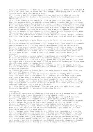 mantimento, morreremos de fome na sua presença. Porque não temos mais dinheiro."
16 - Disse José: "Bem, se vocês não têm dinheiro, podem pagar com o seu gado. Em
troca do gado, darei mantimento a vocês."
17 - Fizeram o que José disse. Assim José deu mantimento a eles em troca de
gado, de cavalos, de rebanhos e de jumentos. Desse modo, conseguiram passar
aquele ano.
18 e 19 - No começo do ano seguinte, foram de novo falar com José. Disseram a
ele: "Não podemos deixar de mostrar a nossa triste situação. Não foi só o nosso
dinheiro que se acabou. Nem animais nós temos - porque o senhor ficou sendo dono
deles. Não temos nada mais Só nos restam os nossos corpos e as nossas terras! Só
vemos uma solução, para não morrermos ” nós e a nação. Compre as nossas pessoas
e as nossas terras, em troca de alimento. Nós e as nossas terras ficaremos
escravos de Faraó. Estamos dispostos a isso. Basta que nos forneça cereal, para
não morrermos, e para que a terra não fique deserta".
20 - Assim José comprou todo o território do Egito para Faraó. Porque a miséria
era tanta, que os egípcios venderam os terrenos que tinham em troca de alimento.
21 - Toda a população egípcia ficou escrava de Faraó - de uma ponta à outra do
país.
22 - Só os sacerdotes continuaram livres. Porque eles tinham direito ao sustento
dado diretamente por Faraó. Por isso não precisaram vender as terras deles.
23 e 24 - José disse ao povo: "Acabo de comprar vocês todos e suas terras para
Faraó. Em troca, dou estas sementes para semear a terra. Do que colherem, terão
de dar a quinta parte ao Faraó. As outras quatro partes serão para semear as
terras e para alimentar vocês e toda a sua gente, com atenção especial às
crianças."
25 - "Você devolveu as nossas vidas!" responderam os egípcios."Seremos escravos
de Faraó. Só queremos contar com a sua bondade para conosco."
26 - José decretou a lei de que a quinta parte das colheitas era de Faraó. Essa
lei vigora até o dia de hoje. Essa lei não se aplica aos sacerdotes, porque eles
não precisaram vender as terras deles a Faraó.
27 - Em meio a essa situação toda, Israel morou no Egito, na região de Gósen.
Ele e os filhos dele ficaram sendo donos de terras ali, e os descendentes deles
foram muito numerosos.
28 - Depois de chegar ao Egito, Jacó viveu mais dezessete anos. Quer dizer que
ele viveu 147 anos, ao todo.
29 e 30 - Quando percebeu que ia chegando o dia de sua morte, Israel mandou
chamar seu filho José. Disse Israel a ele: "Espero que você seja bondoso para
mim. Ponha a mão debaixo da minha coxa - como é costume fazer na hora das
promessas. Agora, seja bondoso e leal para comigo, e faça o que peço: não me
enterre no Egito. Leve os meus restos para Canaã. Quero que me enterre no mesmo
lugar em que foram enterrados os meus pais"."Pode estar certo que faço isso, "
respondeu José."Vou fazer o que está pedindo".
31 - Disse Jacó: "Dê sua palavra!" José deu sua palavra ao pai. Então Israel
ficou mais tranqüilo e se recostou na cabeceira da cama.
CAPÍTULO 48
1 - NÃO MUITO tempo depois, disseram a José que o pai dele estava doente. José
foi com seus dois filhos, Manassés e Efraim, visitar o pai.
2 - Avisaram Jacó: "O seu filho José está aí. Ele quer ver você." Com muito
esforço, Jacó pôde ficar sentado na cama, para receber melhor o filho.
3 e 4 - Depois das saudações, Jacó disse a José: "O Deus Todo-poderoso apareceu
a mim na região da cidade de Luz - que é Betel - na terra de Canaã. Ele me
abençoou e disse: "Farei com que você tenha muitos filhos, e que os seus
descendentes se multipliquem. Farei com que eles venham a formar muitos povos.
Além disso, vou fazer com que os seus descendentes fiquem sendo os legitimas
donos deste território, e para sempre!'
5 e 6 - "Agora, escute bem, José. Os dois filhos seus, Manassés e Efraim, que
nasceram neste país, passam a ser meus. Tão meus como Rúben, Simeão e qualquer
dos outros! Eles serão conhecidos como filhos de Israel. Os outros filhos que
você tiver serão seus. Algum deles dará nome ao povo que descender de você.
7 - "Quanto sofri quando Raquel morreu!" continuou Jacó."Vínhamos vindo de Padã
para Efrata - que é Belém quando morreu. Faltava pouco para chegarmos a Efrata.
Tive de enterrar sua mãe. Raquel ali mesmo, à beira da estrada de Belém."

 