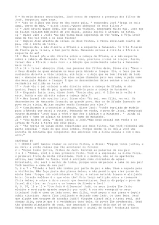 8 - No meio dessas recordações, Jacó notou de repente a presença dos filhos de
José. Perguntou quem eram.
9 - "São os filhos que Deus me deu neste país, " respondeu José."Traga os dois
aqui, perto de mim, " disse Israel."Quero abençoar os seus filhos."
10 - Jacó estava quase cego, por causa da velhice. Enxergava muito mal. José fez
os filhos ficarem bem perto do avô deles. Israel beijou e abraçou os netos.
11 - Disse Jacó a José: "Eu não tinha mais esperança de ver você, e veja isto!
Deus me fez ver você e os seus filhos!
12 - Depois José afastou de Israel os dois filhos, e ficou inclinado diante do
pai, com o rosto em terra.
13 - Depois deu a mão direita a Efraim e a esquerda a Manassés. Os três ficaram
de frente para Israel, e bem perto dele. Manassés estava à direita e Efraim à
esquerda do avô.
14 - Mas Israel pôs a mão direita sobre a cabeça de Efraim, e a mão esquerda
sobre a cabeça de Manassés. Para fazer isso, precisou cruzar os braços. Assim,
Israel deu a Efraim - mais novo - a bênção que normalmente caberia a Manassés
mais velho.
15 e 16 - Israel abençoou José, nas pessoas dos filhos dele. Disse ele: "Deus o Deus diante de quem andaram os meus pais Abraão e Isaque. Sim, o Deus que me
sustentou durante a vida inteira, até hoje - o Anjo que me tem livrado de todo
mal - abençoe estes rapazes. Que eles sejam chamados pelo meu nome, e pelo nome
dos meus pais Abraão e Isaque. E que os descendentes deles venham a ser uma
verdadeira multidão na terra."
17 - José viu o pai colocar a mão direita sobre a cabeça de Efraim, e não
gostou. Pegou a mão do pai, querendo mudá-la para a cabeça de Manassés.
18 - Enquanto fazia isso, disse José: "Assim não, pai. O filho mais velho é
este. Ponha a mão direita sobre a cabeça dele."
19 - Mas Israel não aceitou isto. Disse ele: "Eu sei, meu filho, eu sei. Os
descendentes de Manassés formarão um grande povo. Mas os de Efraim formarão um
povo maior ainda. Muitas nações serão formadas por eles."
20 - Continuando a pronunciar a bênção, disse Jacó: "Vocês servirão de modelo
para a bênção que darei a outros. Pensando em vocês, o povo de Israel abençoará
outros dizendo: 'Deus faça a você o que fez a Efraim e a Manassés. '' Ainda aí
Jacó pôs o nome de Efraim na frente do nome de Manassés.
21 - "Vou morrer logo, " disse Israel a José."Mas Deus estará com vocês e os
levará de volta à terra dos seus pais.
22 - "As terras de Canaã serão repartidas aos meus filhos. Mas você receberá uma
parte especial - mais do que seus irmãos. Porque desde já eu dou a você uma
encosta de montanha que conquistei dos amorreus com a minha espada e com o meu
arco."
CAPÍTULO 49
1 - DEPOIS JACÓ mandou chamar os outros filhos, e disse: "Fiquem todos juntos, e
eu direi a vocês coisas que vão acontecer no futuro:
2 - "Ouçam todos juntos, filhos de Jacó. Escutem as palavras de seu pai:
3 e 4 - "Rúben, você é o meu primeiro filho. Você é a expressão da minha força,
o primeiro fruto da minha vitalidade. Você é o melhor, não só na aparência
altiva, mas também na força. Você é arrojado como correntes de águas.
Entretanto, não será o melhor de todos, porque usou em pecado a cama do seu pai!
Você manchou a cama do seu pai!
5, 6 e 7 - "Simeão e Levi são irmãos por parte de pai e mãe. Usam a espada para
a violência. Não faço parte dos planos deles, e não permito que eles gozem da
minha fama. Porque não controlaram a fúria, e saíram matando homens e aleijando
bois. Coração maldoso é o que eles têm! Pois lanço maldição sobre a tremenda
fúria deles, e sobre o duro rancor que demonstraram. Dentro do próprio povo de
Israel dividirei as forças e os homens de Simeão e Levi!
8, 9, 10, 11 e 12 - "Com Judá é diferente! Judá, os seus irmãos lhe farão
elogios e mostrarão grande respeito por você. A sua mão esmagará os seus
inimigos! Judá é como um leão novo. Meu filho, você pegou a sua presa e depois
subiu vitorioso. Agora fica inclinado e deitado como leão, ou como leoa. Será
que alguém tem coragem de acordar Judá?! Ninguém tirará dele o trono real, até
chegar Siló, aquele que é o verdadeiro dono dele. Os povos lhe obedecerão. Terá
tão grandes plantações de uvas, que amarrará o jumento dele num pé de uvas.
Usará mesmo a melhor parreira para amarrar o animal de carga! Produzirá tanto

 