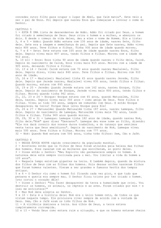 concedeu outro filho para ocupar o lugar de Abel, que Caim matou". Sete veio a
ser o pai de Enos. Foi depois que nasceu Enos que começaram a invocar o nome do
Senhor.
CAPÍTULO 5
1 - ESTA É UMA lista de descendentes de Adão. Adão foi criado por Deus. a homem
foi criado à semelhança de Deus. Deus criou o homem e a mulher, e abençoou os
dois. E desde o começo da vida deles, deu a eles o nome de Homem. Eis a lista:
3, 4 e 5 - Adão: Quando Adão estava com 130 anos de idade, nasceu Sete, filho
dele. Sete era a imagem e semelhança do pai. Depois que Sete nasceu, Adão viveu
mais 800 anos. Teve filhos e filhas. Tinha 930 anos de idade quando morreu.
6, 7 e 8 - Sete: Sete estava com 105 anos de idade quando nasceu Enos, filho
dele. Depois viveu mais 807 anos, tendo filhos e filhas. Morreu com a idade de
912 anos.
9, 10 e11 - Enos: Enos tinha 90 anos de idade quando nasceu o filho dele, Cainã.
Depois do nascimento de Cainã, Enos viveu mais 815 anos. Morreu com a idade de
905 anos, deixando filhos e filhas.
12, 13 e 14 - Cainã: Cainã estava com 70 anos quando nasceu Maalaleel, filho
dele. Depois disso, viveu mais 840 anos. Teve filhos e filhas. Morreu com 910
anos de idade.
15, 16 e 17 - Maalaleel: Maalaleel tinha 65 anos quando nasceu Jerede, filho
dele. Depois que Jerede nasceu, Maalaleel viveu 830 anos, tendo filhos e filhas.
Quando morreu, estava com 895 anos.
18, 19 e 20 - Jerede: Quando Jerede estava com 162 anos, nasceu Enoque, filho
dele. Depois do nascimento de Enoque, Jerede viveu mais 800 anos, tendo filhos e
filhas. Morreu quando tinha 962 anos.
21, 22, 23 e 24 - Enoque: Enoque estava com 65 anos, quando Matusalém, filho
dele, nasceu. Depois viveu mais 300 anos - como amigo de Deus. Teve filhos e
filhas. Viveu ao todo 365 anos, sempre em comunhão com Deus. E então Enoque
desapareceu da terra! Porque Deus levou Enoque para Ele!
25, 26 e 27 - Matusalém: Quando Matusalém tinha 187 anos, nasceu Lameque, filho
dele. Depois do nascimento de Lameque, Matusalém viveu mais 782 anos, tendo
filhos e filhas. Tinha 969 anos quando morreu.
28, 29, 30 e 31 - Lameque: Lameque tinha 182 anos de idade, quando nasceu Noé,
filho dele."Noé" quer dizer "Descanso". Lameque deu esse nome ao filho, dizendo:
"Ele nos dará consolo dos nossos duros trabalhos, e do cansaço que sentimos
nesta terra que Deus amaldiçoou". Depois do nascimento de Noé, Lameque viveu
mais 595 anos. Teve filhos e filhas. Morreu com 777 anos.
32 - Noé: Quando Noé estava com 500 anos, tinha três filhos: Sem, Cão e Jafé.
CAPÍTULO 6
1 - NESSA ÉPOCA HOUVE rápido crescimento da população mundial.
2 - Aconteceu então que os filhos de Deus foram atraídos pela beleza das filhas
dos homens. Eles casaram com as mulheres que escolheram, ao gosto deles.
3 - Disse então o Senhor: "Meu Espírito não permanecerá sempre no homem. A
natureza dele está sempre inclinada para o mal. Vou limitar a vida do homem a
120 anos".
4 - Naquele tempo existiam gigantes na terra. E também depois, quando da mistura
dos filhos de Deus com as filhas dos homens. Pois dessas uniões nasceram filhos
que foram homens valentes. Vieram a ser grandes e famosos heróis dos tempos
antigos.
5 e 6 - O Senhor viu como o homem foi ficando cada vez pior, e que tudo que
pensava e queria era sempre mau. O Senhor ficou triste por ter criado o homem.
Isto cortou o coração dEle!
7 - Disse o Senhor: "Vou fazer desaparecer da terra a humanidade que criei. Vou
destruir os homens, os animais, os répteis e as aves. Foram criados por mim - e
isso me entristece!"
8 - Mas Noé dava alegria ao Senhor.
9 e 10 - Esta é a história dele: Noé era o único homem reto, de todos os que
viviam naquele tempo. Ele procurava viver sempre de acordo com a vontade de
Deus. Sem, Cão e Jafé eram os três filhos de Noé.
11 - A violência dominava a terra. Aos olhos de Deus, a terra estava
completamente corrompida.
12 e 13 - Vendo Deus como estava ruim a situação, e que os homens estavam cheios

 