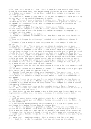 vinho, que lavará roupa nele! Sim, lavará a capa dele com suco de uva! Sempre
dispõe de vinho para beber. Não estão sempre brilhantes os olhos dele? E nunca
falta leite em sua casa. Vejam os dentes dele! Estão sempre brancos, por causa
do leite que bebe.
13 - "Zebulom vai morar na zona das praias do mar. No território dele estarão os
portos. As terras de Zebulom chegarão até Sidom.
14 e 15 - "Issacar é como um jumento de fortes ossos. Vive deitado entre os
rebanhos de ovelhas. Viu que era bom ficar descansando e gozando as delícias da
boa terra. Para continuar assim, aceitou carga dos outros, e concordou em
trabalhar como escravo.
16 e 17 - "Dã será juiz do povo, como se fosse uma só tribo.
Dã será como uma serpente ao lado da estrada, como uma cobra na beira do
caminho. Será como a cobra que morde o calcanhar do cavalo, ele empina, e o
cavaleiro cai para trás.
18 - "Senhor, confio em que me salve!
19 - "Gade será atacado por guerrilheiros. Mas depois ele irá atrás deles e os
atacará.
20 "Aser terá fartura de mantimento. Produzirá coisas deliciosas, dignas de
reis.
21 "Naftali é leve e elegante como uma gazela solta nos campos. E como fala
bonito!
22, 23, 24, 25 e 26 - "José é como um ramo cheio de frutas, como um ramo
frutifero junto de uma fonte. Os galhos desse ramo passam para o outro lado do
muro. Guerreiros amargam a vida dele. Atiram flechas nele e o aborrecem. Mas o
arco de José continua firme. As mãos do Poderoso de Jacó, sim, as mãos do Pastor
e Rocha de Israel dão energia aos braços de José para a ação. É o Deus do seu
pai que o ajudará, José. O Todo-poderoso vai abençoar você com bênçãos dos altos
céus, com bênçãos dos lugares profundos, e com as bênçãos da maternidade fecunda
e cheia de saúde! As bênçãos deste seu pai são muito mais e maiores do que as
bênçãos de meus pais. São tantas e tão grandes que é como se chegassem ao topo
dos montes eternos. Que estas bênçãos venham sobre a cabeça de José. Sim, pois
ele é mais notável do que todos os seus irmãos!
27 - "Benjamim é como um lobo. De manhã devora a presa, e de tarde reparte o que
sobrou."
28 - Aí estão citadas as doze tribos de Israel. E aí está registrado o que o pai
delas falou. Deu a cada um a bênção própria.
29 - Depois Israel deu aos filhos estas instruções; "Vou morrer logo - e vou
ficar junto com o meu povo, que foi antes de mim. Vocês devem enterrar os meus
restos mortais na caverna do campo do heteu Efrom. Lã onde foram enterrados os
meus pais.
30 - "Estou falando na caverna que fica no campo de Macpela, que faz fronteira
com Manre, na terra de Canaã. Abraão comprou aquele campo e a caverna de Efrom,
e recebeu a escritura de posse da propriedade. Fez a compra para usar a caverna
como cemitério particular.
31 e 32 - "Ali foram enterrados os dois casais: Abraão e Sara, e Isaque e
Rebeca. Ali enterrei Lia, minha mulher. Todos eles estão enterrados na caverna e
no campo comprados dos heteus."
33 - Logo depois de ter dado essas ordens e instruções aos filhos, Jacó morreu.
Simplesmente encolheu os pés na cama, e morreu. E se juntou ao povo dele.
CAPÍTULO 50
1 - JOSÉ SE LANÇOU sobre o pai, beijou o rosto dele, e ali ficou chorando.
2 - Ele tinha criados que eram médicos. Mandou embalsamar o corpo de Israel. Os
médicos obedeceram.
3 - O processo de embalsamamento durou quarenta dias - que era o prazo normal
para isso. Os egípcios fizeram luto de setenta dias.
4 e 5 - Depois que terminou o período de luto, José teve uma entrevista com
pessoas da casa de Faraó. Disse ele: "Por favor, peço que falem por mim a Faraó.
Digam a ele que falei isto: Meu pai me fez prometer uma coisa séria. Disse ele:
Vou morrer logo. Na terra de Canaã preparei um túmulo para mim. Prometa que me
enterrará naquele túmulo. Desejo ir para lã e fazer o enterro do meu pai. Depois
eu volto. ''
6 - "Faça isso, " respondeu Faraó."Cumpra a promessa que fez a seu pai."
7, 8 - José foi - e não foi sozinho. Foram com ele todos os oficiais do rei, os

 