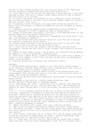 vez ele viu dois hebreus brigando."Por que você está dando no seu irmão deste
jeito?", perguntou ao hebreu que estava sem razão naquele caso.
14 - "Ora, quem é você? Vai ver que você pensa que é nosso príncipe e juiz! Está
querendo me matar como matou o egípcio ontem? Quando Moisés viu que já sabiam o
que tinha feito, ficou com medo.
15 - E o fato é que Faraó ficou sabendo do caso, e decretou a morte de Moisés.
Mas ele fugiu em tempo, e foi para a terra de Midiã. Quando chegou lá, sentou na
beira de um poço, e ali ficou.
16 - De repente, vieram sete moças tirar água. Eram filhas do sacerdote de
Midiã. Elas tiraram água, e encheram os bebedouros para dar de beber ao rebanho
do pai delas.
17 - Chegaram os pastores daqueIa região e expulsaram as moças. Moisés se
apressou a defender as jovens, e depois deu água ao rebanho delas.
18 - Quando voltaram para casa, Reuel, o pai delas, ficou admirado."Como foi que
puderam chegar mais cedo hoje?", perguntou ele.
19 - "Um egípcio nos defendeu dos pastores", responderam elas."Além disso, tirou
água e deu de beber ao rebanho."
20 - "Foi assim? Onde está esse egípcio?" perguntou o pai."Por que o deixaram
lá? Convidem o homem para jantar conosco.
21 - Moisés acabou aceitando o convite de Reuel para morar na casa dele. Mais
tarde, ele se casou com Zípora, uma das moças da casa.
22 - O casal teve um filho, que recebeu o nome de Gérson, que quer dizer
"Estrangeiro". Moisés deu esse nome ao filho, dizendo: "Sou forasteiro em terra
estranha".
23 - Depois de muito tempo, morreu o rei do Egito. Os israelitas estavam gemendo
de angústia, na terrível escravidão. Clamaram a Deus.
24 - Deus ouviu o gemido deles, e lembrou a promessa que tinha feito a Abraão, a
Isaque e a Jacó. Lembrou o trato feito com eles, de que daria aos descendentes
deles a terra de Canaã.
25 - Deus deu atenção aos sofrimentos dos israelitas no Egito.
CAPITULO 3
1 - MOISÉS ESTAVA apascentando o rebanho do seu sogro Reuel, também chamado
Jetro, sacerdote de Midiã. Nesse serviço, levou o rebanho para o lado leste do
deserto, e chegou perto de Horebe, o monte de Deus.
2 - De repente apareceu o Anjo do Senhor no meio de uma pequena árvore que
estava pegando fogo. Moisés olhou para lá e viu que a moita de sarça estava em
chamas, mas o fogo não queimava a planta!
3 - "Vou lá ver de perto essa coisa espantosa!" disse Moisés."O fogo não queima
aquela moita!"
4 - Mas quando ia indo para lá, o Senhor chamou Moisés pelo nome:
"Moisés! Moisés!" "Eis-me aqui! ", respondeu Moisés.
5 e 6 - "Não chegue aqui perto, " disse Deus."Tire os sapatos, pois você está
pisando em terra santa. Eu sou o Deus dos seus pais. Sou o Deus de Abraão, de
Isaque e de Jacó." Moisés cobriu o rosto com as mãos, com medo de olhar para
Deus.
7, 8 e 9 - "Vi as terríveis aflições do meu povo no Egito, " disse Deus."E ouvi
o meu povo clamando por liberdade, por causa dos duros mestres de obras que o
maltratam. Conheço bem os sofrimentos de meu povo! Vim aqui para libertar os
israelitas das garras dos egípcios. E vou levar o meu povo do Egito para uma
terra grande e boa - terra que é fonte de leite e mel. É o território onde vivem
os cananeus, os heteus, os amorreus, os ferezeus, os heveus e os jebuseus. Sim,
porque os gritos de dor do povo de Israel chegaram aos meus ouvidos. E bem sei
como os egípcios perseguem os hebreus!
10 - "Agora vou mandar você a Faraó, para tirar o meu povo do Egito.
11 - "Mas eu não sou pessoa certa para um trabalho como esse!" disse Moisés.
12 - "Eu estarei com você, " disse Deus."E a prova de que está sendo enviado por
mim é esta: Quando você sair com os israelitas do Egito, virão dar culto a mim
neste monte."
13 - Disse Moisés: "Suponhamos que eu vá falar com o povo de Israel e que diga:
'O Deus dos seus pais me mandou falar com vocês. ' Se eles perguntarem: "Que
Deus é esse? Qual é o nome dele?" "Que é que eu digo?"
14 e 15 - Disse Deus: "Eu Sou o que Sou. Quer dizer que nenhum nome é grande
demais para Mim. Você pode dizer simplesmente a eles: 'Eu Sou me mandou aqui!'

 