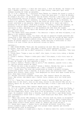 Sim, diga que o Senhor - o Deus dos seus pais, o Deus de Abraão, de Isaque e de
Jacó - mandou você a eles. Este é o meu nome eterno, nome pelo qual serei
chamado através de todas as gerações.
16, 17 e 18 - "Agora vá, " continuou Deus."Reúna os líderes de Israel e conte a
eles o que aconteceu. Diga: 'O Senhor, o Deus dos seus pais - o Deus de Abraão,
de Isaque e de Jacó - me apareceu! Ele me disse: "Visitei o meu povo e vi o que
está acontecendo com ele no Egito. Prometi que haveria de levar o meu povo para
o território onde vivem os cananeus, os heteus, os amorreus, os ferezeus, os
heveus e os jebuseus. Aquela terra é uma fonte de leite e mel." Os líderes de
Israel aceitarão a sua palavra. Depois eles terão de ir junto com você à
presença do rei do Egito. Você dirá a Faraó: 'O Senhor, o Deus dos hebreus, se
encontrou conosco. Agora queremos licença para ir ao deserto para oferecer
sacrifício a Deus. Queremos ir a uma distância de três dias de viagem.
19 - "Bem sei que o rei do Egito não deixará que saiam, a não ser que, sofra uma
pressão muito forte.
20 - "Eu mesmo farei essa pressão ! Vou destruir o Egito com meus milagres, e só
depois o rei acabará cedendo.
21 - "Quando acontecer isso, vou fazer com que os egípcios fiquem gostando dos
israelitas e lhes dêem muitos presentes. Assim vocês não sairão de mãos vazias.
22 - "Cada mulher israelita pedirá jóias, prata, ouro e as melhores roupas à
mulher do patrão egípcio e às vizinhas. Vocês vestirão e enfeitarão os seus
filhos e as suas filhas com as melhores coisas do Egito.
CAPITULO 4
1 - MAS DISSE MOISÉS: "Eles não vão acreditar em mim! Não vão querer fazer o que
eu disser. Eles vão dizer: 'Que nada! O Senhor nunca apareceu a você!"
2 - "Que é que você tem na mão?" perguntou o Senhor. Moisés respondeu: "Uma vara
de pastor".
3 - Disse Deus: "Jogue a vara no chão". Ele jogou. A vara virou cobra, e Moisés
fugiu dela!
4 - Disse o Senhor: "Pegue a cobra pelo rabo." Ele pegou, e ela virou vara na
hora!
5 - "Com isso eles vão acreditar que o Senhor, o Deus dos seus pais - o Deus de
Abraão, de Isaque e de Jacó apareceu a você.
6 - Disse o Senhor: "Ponha a mão no peito." Ele obedeceu. Quando tirou a mão,
viu que ela estava branca de lepra.
7 - "Ponha de novo a mão no peito." disse o Senhor. Moisés fez isso e, quando
tirou, viu que estava inteiramente sã - como o restante do corpo!
8 e 9 - Disse Deus: "Se eles não acreditarem ao verem o primeiro milagre,
acreditarão quando virem o segundo. E se por acaso não aceitarem você - depois
destes dois sinais, farei outro. Você despejará na terra seca água tirada do rio
Nilo. Essa água virará sangue!"
10 - Moisés continuou teimando. Disse ele: "Ah! Senhor! Nunca fui bom para
falar. Nem antes, nem depois que o Senhor falou comigo; pois sou lerdo para
falar."
11 e 12 - "Quem faz a boca dos homens?", disse o Senhor."Quem faz com que o
homem fale ou não fale', veja ou não veja, escute ou não escute? Não sou Eu - o
Senhor? Agora vá. Eu farei com que você fale bem, e direi o que você terá de
falar."
13 - Mas Moisés disse: "Ah! Senhor! Mande outro no meu lugar!"
14, 15 e 16 - Então inflamou-se a ira do Senhor."Está bem, " disse Ele."Arão, o
levita, seu irmão, vem aí. Ele vai ficar contente por ver você. Eu sei que ele
tem facilidade para falar. Você dirá a ele as palavras, e ele falará no seu
lugar. Eu ajudarei vocês dois a falarem, e direi aos dois o que devem fazer. Ele
será intermediário entre você e o povo. Você falará por meio dele. Será como
Deus para ele.
17 - "Mais uma coisa: Não esqueça a vara. Com ela você vai fazer os milagres:"
18 - Moisés voltou para casa e disse ao seu sogro Jetro: "Peço licença para ir
até o Egito. Quero ver como estão os meus parentes, pois não sei nem se eles
ainda estão vivos!" Disse Jetro: "Pode ir. Desejo que viaje em paz."
19 - Nesse meio tempo, o Senhor falou com Moisés em Midiã. Disse Ele: "pode
voltar tranqüilo para o Egito. Digo isto porque todos aqueles que estavam
querendo matar você já morreram."
20 - Moisés começou a viagem para o Egito. A família dele foi junto: A mulher e

 