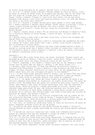 os filhos foram montados em um jumento. Moisés levou a "vara de Deus".
21, 22 e 23 - O Senhor disse a Moisés: "Quando chegar de volta ao Egito, trate
de fazer na frente de Faraó todos os milagres que mostrei. Mas Eu vou fazer com
que ele fique de coração duro e não deixe o povo sair. Você deverá dizer a
Faraó: 'Disse o Senhor: "Israel é o meu filho mais velho. Sou eu que estou
mandando você deixar o meu filho sair para me prestar culto. Se você não deixar,
vou matar o seu filho mais velho!""
24, 25 e 26 - Durante a viagem, Moisés parou para passar a noite numa pensão.
Ali o Senhor apareceu e ameaçou matar Moisés. Então Zípora circuncidou o filho e
lançou a pele cortada aos pés de Moisés. Fez isso e disse: "Que marido
sanguinário você ficou!" - Disse isto por causa da circuncisão. Aí o Senhor
deixou Moisés.
27 - Depois o Senhor disse a Arão: "Vá se encontrar com Moisés no deserto." Arão
foi e encontrou Moisés no monte Horebe, o monte de Deus. Os dois irmãos se
abraçaram.
28 - Moisés contou a Arão tudo o que Deus tinha dito, e falou dos milagres que
deviam fazer na frente de Faraó.
29 e 30 - Moisés e Arão foram para o Egito e convocaram uma assembléia de todos
os líderes de Israel. Arão disse tudo o que o Senhor tinha falado a Moisés, e
fez os milagres na frente deles.
31 - Assim o povo de Israel acreditou que Deus tinha mandado Moisés e Arão. E
quando os ouviram dizer que o Senhor tinha visitado os israelitas, tinha visto
os sofrimentos deles e estava disposto a libertar o povo de Israel, inclinaram
as cabeças e prestaram culto a Deus.
CAPITULO 5
1 - DEPOIS MOI SÉS e Arão foram falar com Faraó. Disseram: "Viemos trazer uma
mensagem da parte do Senhor, o Deus de Israel. Disse Deus: 'Deixe o meu povo ir
ao deserto para fazer uma festa religiosa e para me dar culto:'"
2 - "Ora!", respondeu o rei."Quem é o Senhor para que eu lhe obedeça e deixe
Israel sair do país? Não sei quem é o Senhor, e não deixo Israel ir."
3 - Moisés e Arão insistiram: "O Deus dos hebreus se encontrou conosco, "
disseram eles."Precisamos ir para o deserto, a uma distância de três dias de
viagem. Lá vamos oferecer sacrifícios ao nosso Deus. Se não obedecermos ao
Senhor nosso Deus, Ele nos castigará com peste ou com espada!"
4 e 5 - "O que vocês estão querendo fazer?", disse o rei do Egito."Por que fazem
o povo parar de trabalhar? Voltem para os seus trabalhos! O povo já cresceu
demais, e vocês ficam aí querendo afastar todo mundo do trabalho!"
6, 7, 8 e 9 - No mesmo dia, Faraó deu novas ordens aos mestres de obras e aos
oficiais nomeados para mandar os israelitas. As ordens foram estas: "De agora em
diante, vocês não podem mais dar palha aos israelitas para fazer tijolos, como
antes. Eles mesmos é que terão de buscar palha para isso. Mas não diminuam a
tarefa deles. Terão de produzir a mesma quantidade de tijolos. Decerto está
sobrando tempo para eles! Se não, não estariam querendo sair do país para
oferecer sacrifícios ao Deus deles. Aumentem a carga deles, porque assim terão
de pensar só no serviço. Não sobrará tempo, nem terão forças para dar ouvidos às
mentiras de homens como Moisés e Arão!"
10 e 11 - Os mestres de obras e os oficiais transmitiram logo as ordens do rei
aos israelitas."Escutem a nova ordem de Faraó, " disseram eles."Vocês não
receberão mais palha. Terão de procurar e ajuntar palha onde puderem. E terão de
fazer as mesmas tarefas, como quando recebiam palha!"
12 - Por isso, os israelitas saíam para todos os lados do território em busca de
palha. Acabavam juntando ciscos em vez de palha!
13 - Os mestres de obras davam em cima deles."Tratem de acabar o serviço!",
diziam."Tratem de fazer a mesma quantidade de tijolos que faziam quando recebiam
palha!"
14 - E batiam nos oficiais israelitas que tinham sido nomeados para dirigir os
grupos de trabalho."Por que não acabaram a tarefa de ontem e de hoje?",
gritavam."Por que não fazem tijolos como antes?"
15 e 16 - Os oficiais foram falar com Faraó."Majestade, " clamaram eles ao rei,
"não trate assim os seus servos! Não nos dão palha e exigem a mesma produção de
antes! E como isso não é possível, somos açoitados. Mas os mestres de obras é
que merecem apanhar, pois exigem coisa absurda!".
17 e 18 - Mas Faraó respondeu: "vocês estão com pouco trabalho. Por isso ficam

 