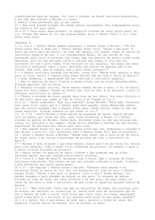 transformaram água em sangue. Por isso o coração de Faraó continuou endurecido,
e ele não deu atenção a Moisés e a Arão.
O Senhor tinha prevenido que ia ser assim.
23 - Nem este grande milagre fez Faraó pensar seriamente. Ele simplesmente virou
as costas e foi para casa!
24 e 25 - Para achar água potável, os egípcios tiveram de cavar poços perto do
rio. Porque das águas do rio não podiam beber, pois o Senhor feriu o rio. Isso
durou sete dias.
CAPITULO 8
1, 2, 3 e 4 - DEPOIS DESSA semana sangrenta o Senhor disse a Moisés : "Vá ver
Faraó outra vez, e diga que o Senhor mandou dizer isto: 'Deixe o meu povo ir
fazer um culto para me servir. Se você não deixar, vou encher todos os cantos do
território egípcio de rãs. O rio transbordará delas. As rãs sairão do rio,
avançarão pela terra e entrarão nas casas. Nem nos quartos de dormir vocês terão
descanso, pois as rãs entrarão neles e subirão nas camas. E isso não vai
acontecer só com o povo comum. Elas entrarão no seu palácio, nas casas dos seus
oficiais e avançarão sobre o povo. Entrarão nas bacias de amassar pão e nos
fornos. Nem você, nem os nobres, nem o povo terão sossego!'"
5 - O Senhor continuou falando com Moisés. Disse Ele: "Mande Arão apontar a vara
para os rios, canais e lagoas, para fazer brotar rãs em toda a terra do Egito."
6 - Arão obedeceu, e apareceram rãs que cobriram o território egípcio.
7 - Mas os mágicos do Egito fizeram a mesma coisa, com as artes secretas deles.
Fizeram aparecer rãs na terra.
8 - Naquela situação crítica, Faraó mandou chamar Moisés e Arão. O rei do Egito
disse aos dois irmãos: "Peçam ao Senhor que tire as rãs. E eu deixarei o povo ir
oferecer sacrifícios ao Senhor."
9 - "Tenha a bondade de dizer quando devo orar em seu favor, dos seus oficiais e
do seu povo, para que sumam as rãs da terra e só fiquem no rio."
10 e 11 - Faraó respondeu: "Que seja amanhã". Disse Moisés: "Está bem. Perguntei
isso para ficar claro que é o Senhor quem está agindo. Vossa Majestade saberá
que não existe ninguém como o Senhor nosso Deus. Serão mortas todas as rãs das
casas egípcias. Ficarão somente as que estão no rio."
12, 13 e 14 - Assim Moisés e Arão saíram da presença de Faraó. Depois Moisés
orou ao Senhor por causa das rãs, como tinha prometido a Faraó. E o Senhor
atendeu ao pedido de Moisés. Deste modo, morreram todas as rãs que estavam nas
casas, nos quintais e nos campos. Foram feitos montões e montões de rãs mortas,
espalhando um terrível mau cheiro pelo país todo.
15 - Mas quando Faraó viu que o país estava livre das rãs, endureceu o coração e
não deixou o povo ir. Isto aconteceu como o Senhor tinha dito que ia acontecer.
16 - Então o Senhor disse a Moisés: "Mande Arão bater com a vara no pó da terra.
Ao fazer isso, o pó vai-se transformar em piolhos em todo o território do
Egito".
17 - Moisés e Arão fizeram o que Deus mandou. Assim que o pó da terra foi ferido
pela vara deverão, toda a nação ficou infestada de piolhos. Os homens, o gado e
a terra ficaram forrados de piolhos!
18 - Agora vejam! Os mágicos do Egito fizeram o que puderam com as artes
secretas deles, mas não conseguiram produzir piolhos!
19 - "Isto é o dedo de Deus!", disseram eles a Faraó. Mas o coração de Faraó
continuou endurecido. Ele teimou em não dar ouvidos a Moisés e a Arão. O Senhor
tinha prevenido que seria assim mesmo.
20 e 21 - Em seguida o Senhor disse a Moisés: "Levante cedo amanhã e vá
encontrar Faraó na beira do rio. Ele irá banhar-se lá. Diga ao rei: O Senhor
mandou dizer: "Deixe o meu povo ir prestar culto a mim." Senão deixar, vou
mandar enxames e mais enxames de moscas ao seu país. Os enxames de moscas
estarão em cima de você, dos seus oficiais e do seu povo. As suas casas, as
casas do seu povo e todo o território em que vivem os egípcios estarão cheios de
moscas.
22 e 23 - "Mas note bem! Farei com que no território de Gósen não aconteça isso.
As moscas não amolarão os israelitas lá. Assim você terá de reconhecer que Eu
sou o Senhor de toda a terra. Para ficar bem claro isso, vou fazer separação;
entre o meu povo e o seu povo. E vou mostrar este sinal do meu poder amanhã!"
24 - E o Senhor fez o que disse, de modo que o palácio e todas as casas dos
egípcios ficaram cheios de moscas. Foi um estrago no país!

 