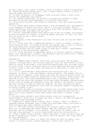 em todo o Egito. Cairá sobre os homens, sobre os animais e sobre as plantações."
23 - Assim que Moisés apontou para o céu, o Senhor mandou trovões, e raios, e
chuva de pedras em todo o Egito.
24 - Ã chuva de pedras e os relâmpagos foram terríveis! Nunca o Egito tinha
sofrido uma tempestade como aquela!
25 - Foi grande a destruição. Os animais e os homens que estavam no campo
morreram, as árvores foram esmagadas e as colheitas destruídas.
26 - Só na terra de Gósen onde viviam os israelitas - não caiu chuva de pedras
aquele dia.
27 e 28 - Então Faraó mandou chamar Moisés e Arão."Finalmente vejo que pequei!",
o rei confessou."O Senhor está certo, mas eu e o meu povo erramos. Orem ao
Senhor pedindo que faça parar esses trovões e essa chuva de pedras. Façam isso,
que eu deixo vocês irem embora de uma vez!"
29 - "Certo!" respondeu Moisés."Logo depois que eu sair da cidade, vou levantar
as mãos ao Senhor. Os trovões e a chuva de pedras vão parar na hora! Isto será
mais uma prova de que o Senhor domina
a terra inteira.
30 - "Mas quanto a Vossa Majestade e aos seus oficiais, bem sei que não temem o
Senhor Deus.
31 e 32 - É bom notar que a tempestade destruiu o linho e a cevada - porque o
linho estava em flor, e a cevada já estava nas espigas. Mas o trigo e o centeio
não foram destruídos, porque ainda não tinham brotado da terra.
33 - Quando Moisés saiu da cidade, ergueu as mãos para o Senhor. Imediatamente
os trovões e a chuva pararam por completo!
34 e 35 - Assim que parou a tempestade, Faraó e os oficiais egípcios tornaram a
pecar. Sim, endureceram o coração e não deixaram o povo de Israel sair! O Senhor
tinha dito a Moisés que isto ia acontecer.
CAPITULO 10
1 e 2 - O SENHOR DISSE a Moisés: "Vá de novo falar com Faraó. Mas Eu mesmo
endureci o coração dele e dos oficiais egípcios. Faço isto para mostrar no meio
deles os sinais do meu poder. E que histórias maravilhosas você vai poder contar
aos seus filhos e netos! Histórias sobre as coisas espantosas que estou fazendo
no Egito! Conte a eles como zombei dos egípcios! E como provei a vocês que Eu
sou o Senhor."
3, 4, 5 e 6 - Assim Moisés e Arão pediram outra entrevista com o rei, e
disseram: "O Senhor, o Deus dos hebreus, manda perguntar: 'Até quando você vai
teimar em não se submeter a mim? Deixe o meu povo sair para me prestar culto. Se
não, amanhã vou mandar nuvens de gafanhotos ao seu território. Serão tantos, que
cobrirão a terra. Não ficará aparecendo nada, fora os gafanhotos! Eles vão
devorar tudo que sobrou dos estragos feitos pela chuva de pedras. Nenhuma planta
ficará livre do ataque dos gafanhotos! Eles vão invadir o seu palácio, as casas
dos seus oficiais e todas as casas dos egípcios. Em toda a história do Egito,
nunca se viu praga de gafanhotos como a que vai acontecer amanhã!" E Moisés deu
as costas a Faraó, e saiu.
7 - Os oficiais de Faraó se reuniram e falaram com o rei."Até quando vamos ficar
nas mãos desse homem?", perguntaram."Será que Vossa Majestade não sabe que o
Egito virou ruína completa? Deixe esses homens irem adorar o Senhor, o Deus
deles! "
8 - Em face disso, Moisés e Arão foram levados outra vez à presença de
Faraó."Podem ir fazer culto ao Senhor seu Deus, " disse o rei."Mas me digam uma
coisa: Quem vocês pretendem levar?"
9 - "Temos de ir todos: moços e velhos, pais e filhos, o gado e o rebanho, "
respondeu Moisés."Levaremos tudo e todos, pois precisamos estar juntos para a
festa religiosa que vamos oferecer ao Senhor."
10 e 11 - "Em nome de Deus, não deixarei as crianças irem!", disse Faraó."É
fácil ver a conspiração que estão tramando! Não vão conseguir nunca! Se
quiserem, vão só os homens - só os adultos - para servir ao Senhor, pois foi
isso que vocês pediram." E os dois foram postos para fora da sala do rei.
12 - Então o Senhor disse a Moisés: "Erga a mão sobre a terra do Egito, para que
venham os gafanhotos e cubram o território. Eles vão devorar tudo o que sobrou
da chuva de pedras."
13 - Moisés levantou a vara, e o Senhor fez Soprar um vento do leste, o dia
inteiro e a noite inteira. Quando amanheceu, o Vento tinha trazido os

 