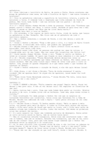 gafanhotos.
14 - Eles cobriram o território do Egito, de ponta a Ponta. Nunca aconteceu uma
praga de gafanhotos como essa, em toda a história do Egito - nem nunca tornará a
acontecer!
15 - Pois os gafanhotos cobriram a superfície do território inteiro, a ponto de
escurecer a terra. E comeram toda a vegetação que tinha sobrado da chuva de
pedras. Não ficou nada verde - nem nas árvores nem nos pastos - em todo o
território egípcio.
16 e 17 - Faraó mandou chamar Moisés e Arão às pressas. Disse ele: "Confesso que
pequei contra o Senhor seu Deus, e contra vocês. Perdoem só mais esta vez o meu
pecado! E peçam ao Senhor seu Deus que me livre desta morte."
18 - Moisés saiu dali e orou ao Senhor.
19 - Ele entendeu, e fez soprar um vento muito forte, vindo do oeste, que lançou
os gafanhotos no Mar Vermelho. Não ficou nem um só gafanhoto em todo o
território egípcio.
20 - Mas o Senhor endureceu o coração de Faraó, e ele não deixou o povo de
Israel sair.
21 - Disse o Senhor a Moisés: "Erga a mão para o alto, e a terra do Egito ficará
na escuridão. A escuridão será tanta, que poderá ser apalpada!"
22 - Moisés ergueu a mão para o alto, e o Egito inteiro ficou na maior
escuridão! Isso durou três dias.
23 - Durante esses três dias, as pessoas não podiam ver umas às outras, e
ninguém pôde sair do seu lugar. Mas nas casas dos israelitas não faltou luz!
24 - Faraó mandou chamar Moisés. Disse o rei: "Podem ir servir ao Senhor, e
levem as crianças também. Só quero que fiquem os seus rebanhos e o seu gado."
25 e 26 - Moisés respondeu: "Vossa Majestade deverá deixar-nos levar os
sacrifícios e ofertas queimadas que vamos oferecer ao Senhor. Nós vamos levar os
nossos animais. Nem uma unha ficará aqui! Temos de levar tudo para o culto ao
Senhor. Sim, porque só quando chegarmos lá é que vamos saber o que teremos de
oferecer ao Senhor.
27 - Porém o Senhor endureceu o coração de Faraó, e ele não quis deixar Israel
ir.
28 - Além disso, o rei disse a Moisés: "Saia da minha presença! E agora,
cuidado! Não me apareça mais! Se algum dia me aparecer, nesse mesmo dia você
morrerá."
29 - "Numa coisa Vossa Majestade acertou, " disse Moisés."De fato, nunca mais
tornarei a ver o seu rosto."
CAPITULO 11
1 - DISSE O SENHOR a Moisés: "Falta somente uma praga! Depois desta, Faraó vai
deixar o meu povo sair. E não só vai deixar sair: Vai expulsar os israelitas de
uma vez!
2 - Agora instrua bem o povo. Diga que cada homem deve pedir ao vizinho. Objetos
de prata e de ouro. A mesma coisa com as mulheres. Cada uma, peça essas coisas à
vizinha."
3 - Essa orientação foi dada porque o Senhor fez com que os egípcios se
tornassem favoráveis aos israelitas. Outra coisa que favoreceu foi a fama de
Moisés. Moisés era admirado em todo o Egito - tanto pelos oficiais do rei como
por todo o povo.
4 e 5 - Moisés disse a Faraó: "O Senhor mandou dizer: 'Mais ou menos à meia
noite, vou passar pelo meio do Egito. E todos os filhos mais velhos vão morrer.
Desde o filho mais velho de Faraó que senta no trono, até o filho mais velho da
modesta criada que trabalha no moinho, todos vão morrer. Até mesmo as primeiras
crias dos animais vão morrer.
6 - E o povo egípcio vai fazer uma tremenda gritaria de desespero. Nunca antes
se ouviu gritaria assim no Egito, nem se ouvirá nunca mais!
7 - Mas os israelitas estarão tranqüilos. Entre eles não acontecerá nada - nem
com os homens, nem com os animais. Estarão tão tranqüilos, que não se vai ouvir
nem um cão rosnar! Isso, para que todo mundo fique sabendo que o Senhor fez
diferença entre os egípcios e os israelitas.
8 - Aí os seus oficiais irão correndo atrás de mim, e vão inclinar as cabeças na
minha frente. E vão me dizer: "Saiam logo do Egito, você e o seu povo!" Então
sairemos mesmo!". Depois de falar estas coisas a Faraó, Moisés saiu furioso.
9 - "Faraó não vai dar atenção ao que você falou", disse o Senhor a Moisés. E

 