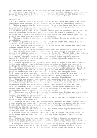 vai ser assim para que Eu faça milagres maiores ainda na terra do Egito.
10 - Por isso é que Moisés e Arão fizeram todos aqueles milagres, como sinais do
poder de Deus, diante de Faraó, e ele continuou teimando em não deixar Israel
sair. Sim, pois o próprio Senhor endureceu o coração de Faraó.
CAPITULO 12
1 e 2 - O SENHOR DISSE a Moisés e a Arão no Egito: "Este mês passa a ser o mais
importante para Israel. 'Será o primeiro mês do ano, no calendário hebraico.
3 - "Reúna a assembléia de Israel e diga: 'Vejam o que temos que fazer no dia
dez deste mês. Cada um vai pegar um cordeiro. Dentro dos grupos de famílias,
terá de ser um cordeiro para cada família.
4 - "A menos que a família seja pequena demais para um cordeiro. Neste caso, uma
família convidará outra para que as duas famílias comam o cordeiro. É só
calcular bem o número das pessoas, e a quantidade que cada pessoa pode comer. Aí
é fácil ver para quantas pessoas dá um cordeiro.
5 - 'Agora, o cordeiro não pode ter defeito físico. Em vez de cordeiro, pode ser
um cabrito.
6 - 'Cada um guardará o animal até o dia quatorze deste mês. Nesse dia, no fim
da tarde, cada cordeiro ou cabrito será morto.
7 - E o seu sangue será colocado no alto e nos lados das portas das casas onde
comerem desses animais sacrificados.
8 - Terão de comer a carne assada no fogo, pães sem fermento, e verdura amarga.
9 - 'Que ninguém coma nada cru, nem cozido em água. Tanto a cabeça, como as
pernas e os miúdos, terão de ser assados no fogo. 10 - 'Comam tudo o que puderem
durante a noite. O que sobrar na manhã seguinte, terá de ser queimado.
11 - 'Agora, atenção! Vejam de que jeito deverão estar enquanto comerem:
vestidos, calçados e com o cajado na mão! E comam depressa! Assim vai ser,
porque é a páscoa do Senhor.
12 - 'Porque naquela noite vou passar pela terra do Egito e vou matar todos os
filhos mais velhos - tanto de homens como de animais. Assim vou cumprir a
sentença de condenação que lancei sobre os deuses do Egito. Eu sou o Senhor.
13 - 'O sangue vai servir de sinal nas casas em que vocês estiverem. Quando Eu
enxergar sangue nas portas, passarei por alto, sem ferir ninguém ali. Assim, a
praga de destruição com a qual vou ferir o Egito, não atingirá vocês.
14 - 'Esse dia será lembrado através da história de Israel a cada ano. E será
comemorado com festa solene dedicada ao Senhor. Essa comemoração é Lei
permanente, para ser cumprida por todas as gerações israelitas.
15 - 'Durante uma semana, comerão pães sem fermentar. Logo no primeiro dia dessa
semana, tratem de jogar fora todo o fermento que tenham em casa. Assim ninguém
vai correr perigo de comer coisas fermentada. Porque, quem comer coisa
fermentada alguma vez durante essa semana, será cortado do povo de Israel.
16 - 'No primeiro e no último dia da semana, vocês terão assembléia santa.
Nesses dias não farão nenhum trabalho de obrigação - a não ser para a
alimentação. Este, e somente este, pode ser feito.
17 - 'Comemorem bem a festa dos pães sem fermento, para lembrar que nesse dia Eu
tirei todo o povo de Israel do Egito. Essa comemoração terá de ser feita para
sempre, por todas as gerações de Israel.
18 - 'Comerão pães sem fermento, desde a tarde do dia 14, do primeiro mês, até a
tarde do dia 21 do mesmo mês.
19 - 'Durante os sete dias, que ninguém tenha fermento em casa! Porque, como já
disse, aquele que comer pão fermentado, será eliminado da assembléia de Israel.
E isto vale tanto para o nascido em terras de Israel, como também para o
imigrante ou hóspede estrangeiro.
20 - 'Digo e repito: em todas as casas, não comam coisa alguma fermentada. E
quanto aos pães, só comam pães sem fermento."
21 - Moisés convocou todos os líderes de Israel e disse: "Escolham cordeiros
suficientes para as suas famílias. Façam com esses animais o sacrifício da
páscoa.
22 - "Peguem um feixe de ramos de hissopo. Molhem o hissopo no sangue que
estiver na bacia usada para sangrar o animal. Façam umas marcas com o sangue no
alto e nos lados da porta. E que ninguém saia de casa até o dia seguinte!
23 - "Porque o Senhor vai passar para atacar os egípcios. Mas quando encontrar
sangue no alto e nos dois lados da porta, o Senhor passará adiante, e não
deixará o destruidor entrar nas suas casas. Assim vocês não serão atingidos.

 