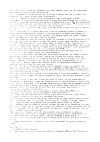 24 - "Portanto, tratem de comemorar isto para sempre, como uma Lei permanente
para vocês e para os seus descendentes.
25 - "E quando estiverem morando na terra que o Senhor vai dar a vocês, como
prometeu, continuem fazendo essa comemoração.
26 e 27 - "Quando os seus filhos perguntarem: 'Que comemoração é esta?
respondam: 'É o sacrifício da páscoa do Senhor. Isto faz lembrar que o Senhor
passou por cima das casas dos israelitas no Egito. Foi quando Ele fez destruição
nas casas dos egípcios, mas não tocou nas casas do nosso povo. '" Ao ouvir essas
coisas, o povo se inclinou e prestou culto ao Senhor.
28 - Os israelitas fizeram tudo o que o Senhor tinha mandado por meio de Moisés
e Arão.
29 - E à meia-noite, o Senhor destruiu todos os primeiros filhos da terra do
Egito. Não escapou nenhum! Desde o filho mais velho de Faraó que sentava no
trono, até o filho mais velho do escravo, que estava preso num porão. Também
morreram todas as primeiras crias dos animais.
30 - Todo mundo se levantou aflito: Faraó, os oficiais e todos os egípcios. E a
gritaria foi enorme no Egito, porque não havia nenhuma casa sem algum morto.
31 e 32 - Na mesma noite, o rei mandou dizer a Moisés e Arão: "Aprontem-se
rápido, e saiam já do meio do meu povo, vocês e os demais israelitas. Vão servir
ao Senhor, como vocês pediram. E podem levar as suas ovelhas e o seu gado, como
queiram. Vão embora de uma vez, e me abençoem também!"
33 - Os egípcios estavam desesperados! Faziam tudo para pôr para fora os
israelitas! E gritavam: "Todos nós vamos morrer!"
34, 35 e 36 - Os israelitas amarraram em trouxas as bacias, as formas, a massa
de pão sem fermentar e as roupas. Puseram as trouxas nos ombros. Antes de
partir, pediram aos egípcios coisas de prata e de ouro, e roupas. Tudo como
Moisés tinha dito. O Senhor fez com que os egípcios simpatizassem com os
israelitas, e dessem tudo o que pediram. Assim os israelitas deixaram os
egípcios sem as coisas de valor que tinham.
37 e 38 - Foi desse jeito que Israel saiu do Egito! O ponto de partida foi
Ramessés. Saíram dali para Sucote. Era uma multidão de 600. 000 homens andando a
pé - fora mulheres e crianças. Era uma tremenda mistura de gente, ovelhas, gado
- um número enorme de animais.
39 - Como as massas que levavam, cozinharam pães e bolos sem fermento. Esse foi
o alimento deles, porque saíram às pressas do Egito. Não puderam preparar outras
provisões.
40, 41 e 42 - Os israelitas ficaram 430 anos no Egito. No fim desse período,
saíram de lá. Nesse dia, todas as turmas do povo do Senhor saíram do Egito. Por
isso, a noite desse dia ficou marcada para sempre na história de Israel, porque
foi nessa noite que o Senhor tirou Seu povo do Egito. Essa noite não é como
qualquer outra: É a noite do Senhor! Deve ser comemorada por todos os
israelitas, em todas as gerações.
43 - O Senhor deu mais estas instruções a Moisés. Disse Ele: "Este é o
regulamento da páscoa: Nenhum estrangeiro pode comer dela.
44 - "Todo escravo comprado por dinheiro e que foi circuncidado, pode comer.
45 - "O estrangeiro visitante e o empregado não podem.
46 - "O cordeiro da páscoa tem de ser comido numa só casa. Nenhum pedaço poderá
sair fora dessa casa."Outra coisa: nenhum osso do cordeiro pode ser quebrado.
47 - "Todos Os membros da assembléia de Israel participarão da páscoa.
48 - "Quando algum estrangeiro estiver morando na casa de um israelita e quiser
participar, pode. Mas a condição é esta: todo elemento do sexo masculino terá de
ser circuncidado. Aí ele pode participar da páscoa, e será considerado como se
fosse cidadão natural de Israel.
"Mas notem bem! Nenhum homem não-circuncidado pode participar da páscoa.
49 - "Quer dizer que tanto o cidadão natural de Israel como o estrangeiro que
estiver vivendo em terras de Israel, têm de obedecer à mesma Lei."
50 - Os israelitas fizeram tudo o que o Senhor tinha mandado por meio de Moisés
e Arão.
51 - Naquele mesmo dia, o Senhor tirou o povo de Israel do Egito - turma por
turma.
CAPITULO 13
1 - O SENHOR DISSE a Moisés:
2 - "Quero que você separe para mim todos os primeiros filhos. Todo aquele que

 