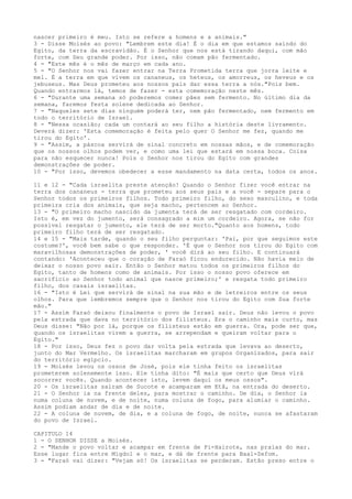 nascer primeiro é meu. Isto se refere a homens e a animais."
3 - Disse Moisés ao povo: "Lembrem este dia! É o dia em que estamos saindo do
Egito, da terra da escravidão. É o Senhor que nos está tirando daqui, com mão
forte, com Seu grande poder. Por isso, não comam pão fermentado.
4 - "Este mês é o mês de março em cada ano.
5 - "O Senhor nos vai fazer entrar na Terra Prometida terra que jorra leite e
mel. É a terra em que vivem os cananeus, os heteus, os amorreus, os heveus e os
jebuseus. Mas Deus prometeu aos nossos pais dar essa terra a nós."Pois bem.
Quando entrarmos lá, temos de fazer - esta comemoração neste mês.
6 - "Durante uma semana só poderemos comer pães sem fermento. No último dia da
semana, faremos festa solene dedicada ao Senhor.
7 - "Naqueles sete dias ninguém poderá ter, nem pão fermentado, nem fermento em
todo o território de Israel.
8 - "Nessa ocasião; cada um contará ao seu filho a história deste livramento.
Deverá dizer: 'Esta comemoração é feita pelo quer O Senhor me fez, quando me
tirou do Egito'.
9 - "Assim, a páscoa servirá de sinal concreto em nossas mãos, e de comemoração
que os nossos olhos podem ver, e como uma lei que estará em nossa boca. Coisa
para não esquecer nunca! Pois o Senhor nos tirou do Egito com grandes
demonstrações de poder.
10 - "Por isso, devemos obedecer a esse mandamento na data certa, todos os anos.
11 e 12 - "Cada israelita preste atenção! Quando o Senhor fizer você entrar na
terra dos cananeus - terra que prometeu aos seus pais e a você - separe para o
Senhor todos os primeiros filhos. Todo primeiro filho, do sexo masculino, e toda
primeira cria dos animais, que seja macho, pertencem ao Senhor.
13 - "O primeiro macho nascido da jumenta terá de ser resgatado com cordeiro.
Isto é, em vez do jumento, será consagrado a mim um cordeiro. Agora, se não for
possível resgatar o jumento, ele terá de ser morto."Quanto aos homens, todo
primeiro filho terá de ser resgatado.
14 e 15 - "Mais tarde, quando o seu filho perguntar: 'Pai, por que seguimos este
costume?', você bem sabe o que responder. 'É que o Senhor nos tirou do Egito com
maravilhosas demonstrações de poder, ' você dirá ao seu filho. E continuará
contando: 'Aconteceu que o coração de Faraó ficou endurecido. Não havia meio de
deixar o nosso povo sair. Então o Senhor matou todos os primeiros filhos do
Egito, tanto de homens como de animais. Por isso o nosso povo oferece em
sacrifício ao Senhor todo animal que nasce primeiro;' e resgata todo primeiro
filho, dos casais israelitas.
16 - "Isto é Lei que servirá de sinal na sua mão e de letreiros entre os seus
olhos. Para que lembremos sempre que o Senhor nos tirou do Egito com Sua forte
mão."
17 - Assim Faraó deixou finalmente o povo de Israel sair. Deus não levou o povo
pela estrada que dava no território dos filisteus. Era o caminho mais curto, mas
Deus disse: "Não por lá, porque os filisteus estão em guerra. Ora, pode ser que,
quando os israelitas virem a guerra, se arrependam e queiram voltar para o
Egito."
18 - Por isso, Deus fez o povo dar volta pela estrada que levava ao deserto,
junto do Mar Vermelho. Os israelitas marcharam em grupos Organizados, para sair
do território egípcio.
19 - Moisés levou os ossos de José, pois ele tinha feito os israelitas
prometerem solenemente isso. Ele tinha dito: "É mais que certo que Deus virá
socorrer vocês. Quando acontecer isto, levem daqui os meus ossos".
20 - Os israelitas saíram de Sucote e acamparam em Etã, na entrada do deserto.
21 - O Senhor ia na frente deles, para mostrar o caminho. De dia, o Senhor ia
numa coluna de nuvem, e de noite, numa coluna de fogo, para alumiar o caminho.
Assim podiam andar de dia e de noite.
22 - A coluna de nuvem, de dia, e a coluna de fogo, de noite, nunca se afastaram
do povo de Israel.
CAPITULO 14
1 - O SENHOR DISSE a Moisés.
2 - "Mande o povo voltar e acampar em frente de Pi-Hairote, nas praias do mar.
Esse lugar fica entre Migdol e o mar, e dá de frente para Baal-Zefom.
3 - "Faraó vai dizer: "Vejam só! Os israelitas se perderam. Estão preso entre o

 