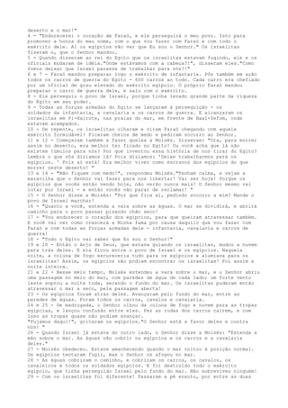 deserto e o mar!"
4 - "Endurecerei o coração de Faraó, e ele perseguirá o meu povo. Isto para
promover a honra do meu nome, com o que vou fazer com Faraó e com todo o
exército dele. Aí os egípcios vão ver que Eu sou o Senhor." Os israelitas
fizeram o, que o Senhor mandou.
5 - Quando disseram ao rei do Egito que os israelitas estavam fugindo, ele e os
oficiais mudaram de idéia."Onde estávamos com a cabeça?!", disseram eles."Como
fomos deixar que Israel parasse de trabalhar para nós?!"
6 e 7 - Faraó mandou preparar logo o exército de infantaria. Pôs também em ação
todos os carros de guerra do Egito - 600 carros ao todo. Cada carro era chefiado
por um oficial de grau elevado do exército egípcio. O próprio Faraó mandou
preparar o carro de guerra dele, e saiu com o exército.
8 - Ele perseguiu o povo de Israel, porque tinha levado grande parte da riqueza
do Egito em seu poder.
9 - Todas as forças armadas do Egito se lançaram à perseguição - os
soldados da infantaria, a cavalaria e os carros de guerra. E alcançaram os
israelitas em Pi-Hairote, nas praias do mar, em frente de Baal-Zefom, onde
estavam acampados.
10 - De repente, os israelitas olharam e viram Faraó chegando com aquele
exército formidável! Ficaram cheios de medo e pediram socorro ao Senhor.
11 e 12 - Começaram também a fazer queixa a Moisés. Disseram: "Ora, para morrer
assim no deserto, era melhor ter ficado no Egito! Ou você acha que lá não
existem túmulos para nós? Por que inventou essa história de nos tirar do Egito?
Lembra o que nós dizíamos lá? Pois dizíamos: 'Deixe trabalharmos para os
egípcios. ' Pois aí está! Era melhor viver como escravos dos egípcios do que
morrer neste deserto! "
13 e 14 - "Não fiquem com medo!", respondeu Moisés."Tenham calma, e vejam a
maravilha que o Senhor vai fazer para nos libertar! Vai ser hoje! Porque os
egípcios que vocês estão vendo hoje, não verão nunca mais! O Senhor mesmo vai
lutar por Israel - e então vocês vão parar de reclamar! "
15 - O Senhor disse a Moisés: "Por que fica aí, pedindo socorro a mim? Mande o
povo de Israel marchar!
16 - "Quanto a você, estenda a vara sobre as águas. O mar se dividirá, e abrirá
caminho para o povo passar pisando chão seco!
17 - "Vou endurecer o coração dos egípcios, para que queiram atravessar também.
E você vai ver como crescerá a Minha fama por causa daquilo que vou fazer com
Faraó e com todas as forças armadas dele - infantaria, cavalaria e carros de
guerra!
18 - "Todo o Egito vai saber que Eu sou o Senhor!"
19 e 20 - Então o Anjo de Deus, que estava guiando os israelitas, mudou a nuvem
para trás deles. E ela ficou entre o povo de Israel e os egípcios. Naquela
noite, a coluna de fogo escureceria tudo para os egípcios e alumiava para os
israelitas! Assim, os egípcios não podiam encontrar os israelitas! Foi assim a
noite inteira.
21 e 22 - Nesse meio tempo, Moisés estendeu a vara sobre o mar, e o Senhor abriu
uma passagem no meio do mar, com paredes de água de cada lado; um forte vento
leste soprou a noite toda, secando o fundo do mar. Os israelitas puderam então
atravessar o mar a seco, pela passagem aberta!
23 - Os egípcios foram atrás deles. Avançaram pelo fundo do mar, entre as
paredes de águas. Foram todos os carros, cavalos e cavalaria.
24 e 25 - De madrugada, o Senhor olhou da coluna de fogo e nuvem para as tropas
egípcias, e lançou confusão entre eles. Fez as rodas dos carros caírem, e com
isso as tropas quase não podiam avançar.
"Fujamos daqui!", gritaram os egípcios."O Senhor está a favor deles e contra
nós! "
26 - Quando Israel já estava do outro lado, o Senhor disse a Moisés: "Estenda a
mão sobre o mar. As águas vão cobrir os egípcios e os carros e a cavalaria
deles."
27 - Moisés obedeceu. Estava amanhecendo quando o mar voltou à posição normal.
Os egípcios tentaram fugir, mas o Senhor os afogou no mar.
28 - As águas cobriram o caminho, e cobriram os carros, os cavalos, os
cavaleiros e todos os soldados egípcios. E foi destruído todo o exército
egípcio, que tinha perseguido Israel pelo fundo do mar. Não sobreviveu ninguém!
29 - Com os israelitas foi diferente! Passaram a pé enxuto, por entre as duas

 