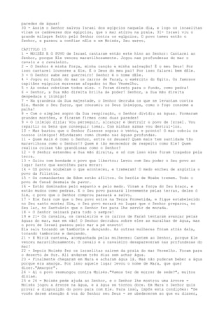 paredes de águas!
30 - Assim o Senhor salvou Israel dos egípcios naquele dia, e logo os israelitas
viram os cadáveres dos egípcios, que o mar atirou na praia. 31- Israel viu o
grande milagre feito pelo Senhor contra os egípcios. O povo temeu então o
Senhor, e passou a confiar nEle e em Moisés, Seu servo.
CAPITULO 15
1 - MOISÉS E O POVO de Israel cantaram então este hino ao Senhor: Cantarei ao
Senhor, porque Ele venceu maravilhosamente. Jogou nas profundezas do mar o
cavalo e o cavaleiro.
2 - O Senhor é minha força, minha canção e minha salvação! É o meu Deus! Por
isso cantarei louvores a Ele. É o Deus do meu pai! Por isso falarei bem dEle.
3 - O Senhor sabe ser guerreiro! Senhor é o nome dEle.
4 - Jogou no fundo do mar os carros de Faraó, o exército do Egito. Os famosos
capitães egípcios morreram afogados no Mar Vermelho.
5 - As ondas cobriram todos eles. - Foram direto para o fundo, como pedra!
6 - Senhor, a Sua mão direita brilha de poder! Senhor, a Sua mão direita
despedaça o inimigo!
7 - Na grandeza da Sua majestade, o Senhor derruba os que se levantam contra
Ele. Mande o Seu furor, que consumiu os Seus inimigos, como o fogo consome a
palha!
8 - Com o simples sopro da Sua respiração, o Senhor dividiu as águas. Formaram
grandes montões, e ficaram firmes como duas paredes!
9 - O inimigo dizia: Vou perseguir, alcançar e destruir o povo de Israel. Vou
repartir os bens que conseguir tomar. Com minhas armas vou destruí-los.
10 - Mas bastou que o Senhor fizesse soprar o vento, e pronto! O mar cobriu os
nossos inimigos! Afundaram: como chumbo nas águas profundas.
11 - Quem mais é como o Senhor, entre os deuses? Quem mais tem santidade tão
maravilhosa como o Senhor!? Quem é tão merecedor de respeito como Ele? Quem
realiza coisas tão grandiosas como o Senhor?
12 - O Senhor estendeu a Sua mão direita, e só com isso eles foram tragados pela
terra.
13 - Guiou com bondade o povo que libertou; Levou com Seu poder o Seu povo ao
lugar Santo que escolheu para morar:
14 - OS povos souberam o que aconteceu, e tremeram! O medo encheu de angústia o
povo da Filístia.
15 - Os comandantes de Edom estão aflitos. Os heróis de Moabe tremem. Todo o
povo de Canaã desmaia de pavor.
16 - Estão dominados pelo espanto e pelo medo. Viram a força do Seu braço, e
estão mudos como pedras. E o Seu povo passará livremente pelas terras, deles ó
Sim, o povo que o Senhor comprou passará a salvo.
17 - Ele fará com que o Seu povo entre na Terra Prometida, e fique estabelecido
no Seu santo monte; Sim, o Seu povo morará no lugar que o Senhor preparou, no
Seu lar, no Santuário que o Senhor fez para lhe servir de morada.
18 - O Senhor reinará para todo o sempre!
19 e 21- Os cavalos, os cavaleiros e os carros de Faraó tentaram avançar pelas
águas do mar, mas em vão! O Senhor derrubou sobre eles as muralhas de água, mas
o povo de Israel passou pelo mar a pé enxuto!
Ela saiu tocando um tamborim e dançando. As outras mulheres foram atrás dela,
tocando tamborins e dançando.
21 - E Miriã cantava, acompanhada pelas mulheres: Cantem ao Senhor, porque Ele
venceu maravilhosamente. O cavalo e o cavaleiro desapareceram nas profundezas do
mar!
22 - Depois Moisés fez os israelitas saírem da praia do mar Vermelho. Foram para
o deserto de Sur. Ali andaram três dias sem achar água.
23 - Finalmente chegaram em Mara e acharam água lá. Mas não puderam beber a água
porque era amarga. Por isso aquele lugar levou o nome de Mara, que quer
dizer."Amargor".
24 - Aí o povo resmungou contra Moisés."Vamos ter de morrer de sede?", muitos
diziam.
25 e 26 - Moisés pede ajuda ao Senhor, e o Senhor lhe mostrou uma árvore Moisés jogou a árvore na água, e a água se tornou doce. Em Mara o Senhor quis
provar a disposição do povo para com Ele. Para isso, impôs esta condições: "Se
vocês derem atenção à voz do Senhor seu Deus - se obedecerem ao que eu disser,

 