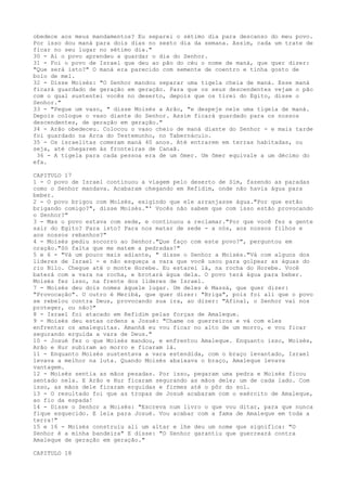 obedece aos meus mandamentos? Eu separei o sétimo dia para descanso do meu povo.
Por isso dou maná para dois dias no sexto dia da semana. Assim, cada um trate de
ficar no seu lugar no sétimo dia."
30 - Aí o povo aprendeu a guardar o dia do Senhor.
31 - Foi o povo de Israel que deu ao pão do céu o nome de maná, que quer dizer:
"Que será isto?" O maná era parecido com semente de coentro e tinha gosto de
bolo de mel.
32 - Disse Moisés: "O Senhor mandou separar uma tigela cheia de maná. Esse maná
ficará guardado de geração em geração. Para que os seus descendentes vejam o pão
com o qual sustentei vocês no deserto, depois que os tirei do Egito, disse o
Senhor."
33 - "Pegue um vaso, " disse Moisés a Arão, "e despeje nele uma tigela de maná.
Depois coloque o vaso diante do Senhor. Assim ficará guardado para os nossos
descendentes, de geração em geração."
34 - Arão obedeceu. Colocou o vaso cheio de maná diante do Senhor - e mais tarde
foi guardado na Arca do Testemunho, no Tabernáculo.
35 - Os israelitas comeram maná 40 anos. Até entrarem em terras habitadas, ou
seja, até chegarem às fronteiras de Canaã.
36 - A tigela para cada pessoa era de um ômer. Um ômer equivale a um décimo do
efa.
CAPITULO 17
1 - O povo de Israel continuou a viagem pelo deserto de Sim, fazendo as paradas
como o Senhor mandava. Acabaram chegando em Refidim, onde não havia água para
beber.
2 - O povo brigou com Moisés, exigindo que ele arranjasse água."Por que estão
brigando comigo?", disse Moisés."' Vocês não sabem que com isso estão provocando
o Senhor?"
3 - Mas o povo estava com sede, e continuou a reclamar."Por que você fez a gente
sair do Egito? Para isto? Para nos matar de sede - a nós, aos nossos filhos e
aos nossos rebanhos?"
4 - Moisés pediu socorro ao Senhor."Que faço com este povo?", perguntou em
oração."Só falta que me matem a pedradas!"
5 e 6 - "Vá um pouco mais adiante, " disse o Senhor a Moisés."Vá com alguns dos
líderes de Israel - e não esqueça a vara que você usou para golpear as águas do
rio Nilo. Chegue até o monte Horebe. Eu estarei lá, na rocha do Horebe. Você
baterá com a vara na rocha, e brotará água dela. O povo terá água para beber.
Moisés fez isso, na frente dos líderes de Israel.
7 - Moisés deu dois nomes àquele lugar. Um deles é Massá, que quer dizer:
"Provocação". O outro é Meribá, que quer dizer: "Briga", pois foi ali que o povo
se rebelou contra Deus, provocando sua ira, ao dizer: "Afinal, o Senhor vai nos
proteger, ou não?"
8 - Israel foi atacado em Refidim pelas forças de Amaleque.
9 - Moisés deu estas ordens a Josué: "Chame os guerreiros e vá com eles
enfrentar os amalequitas. Amanhã eu vou ficar no alto de um morro, e vou ficar
segurando erguida a vara de Deus."
10 - Josué fez o que Moisés mandou, e enfrentou Amaleque. Enquanto isso, Moisés,
Arão e Hur subiram ao morro e ficaram lá.
11 - Enquanto Moisés sustentava a vara estendida, com o braço levantado, Israel
levava a melhor na luta. Quando Moisés abaixava o braço, Amaleque levava
vantagem.
12 - Moisés sentia as mãos pesadas. Por isso, pegaram uma pedra e Moisés ficou
sentado nela. E Arão e Hur ficaram segurando as mãos dele; um de cada lado. Com
isso, as mãos dele ficaram erguidas e firmes até o pôr do sol.
13 - O resultado foi que as tropas de Josué acabaram com o exército de Amaleque,
ao fio da espada!
14 - Disse o Senhor a Moisés: "Escreva num livro o que vou ditar, para que nunca
fique esquecido. E leia para Josué. Vou acabar com a fama de Amaleque em toda a
terra!"
15 e 16 - Moisés construiu ali um altar e lhe deu um nome que significa: "O
Senhor é a minha bandeira" E disse: "O Senhor garantiu que guerreará contra
Amaleque de geração em geração."
CAPITULO 18

 