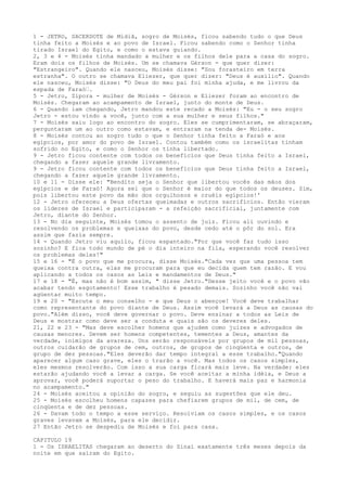 1 - JETRO, SACERDOTE de Midiã, sogro de Moisés, ficou sabendo tudo o que Deus
tinha feito a Moisés e ao povo de Israel. Ficou sabendo como o Senhor tinha
tirado Israel do Egito, e como o estava guiando.
2, 3 e 4 - Moisés tinha mandado a mulher e os filhos dele para a casa do sogro.
Eram dois os filhos de Moisés. Um se chamava Gérson - que quer dizer:
"Estrangeiro". Quando ele nasceu, Moisés disse: "Sou forasteiro em terra
estranha". O outro se chamava Eliezer, que quer dizer: "Deus é auxílio". Quando
ele nasceu, Moisés disse: "O Deus do meu pai foi minha ajuda, e me livrou da
espada de Faraó”.
5 - Jetro, Zípora - mulher de Moisés - Gérson e Eliezer foram ao encontro de
Moisés. Chegaram ao acampamento de Israel, junto do monte de Deus.
6 - Quando iam chegando, Jetro mandou este recado a Moisés: "Eu - o seu sogro
Jetro - estou vindo a você, junto com a sua mulher e seus filhos."
7 - Moisés saiu logo ao encontro do sogro. Eles se cumprimentaram, se abraçaram,
perguntaram um ao outro como estavam, e entraram na tenda de- Moisés.
8 - Moisés contou ao sogro tudo o que o Senhor tinha feito a Faraó e aos
egípcios, por amor do povo de Israel. Contou também como os israelitas tinham
sofrido no Egito, e como o Senhor os tinha libertado.
9 - Jetro ficou contente com todos os benefícios que Deus tinha feito a Israel,
chegando a fazer aquele grande livramento.
9 - Jetro ficou contente com todos os benefícios que Deus tinha feito a Israel,
chegando a fazer aquele grande livramento.
10 e 11 - Disse ele: "Bendito seja o Senhor que libertou vocês das mãos dos
egípcios e de Faraó! Agora sei que o Senhor é maior do que todos os deuses. Sim,
pois libertou este povo da mão dos orgulhosos e cruéis egípcios!'
12 - Jetro ofereceu a Deus ofertas queimadas e outros sacrifícios. Então vieram
os líderes de Israel e participaram - a refeição sacrificial, juntamente com
Jetro, diante do Senhor.
13 - No dia seguinte, Moisés tomou o assento de juiz. Ficou ali ouvindo e
resolvendo os problemas e queixas do povo, desde cedo até o pôr do sol. Era
assim que fazia sempre.
14 - Quando Jetro viu aquilo, ficou espantado."Por que você faz tudo isso
sozinho? E fica todo mundo de pé o dia inteiro na fila, esperando você resolver
os problemas deles!"
15 e 16 - "É o povo que me procura, disse Moisés."Cada vez que uma pessoa tem
queixa contra outra, elas me procuram para que eu decida quem tem razão. E vou
aplicando a todos os casos as Leis e mandamentos de Deus."
17 e 18 - "É, mas não é bom assim, " disse Jetro."Desse jeito você e o povo vão
acabar tendo esgotamento! Esse trabalho é pesado demais. Sozinho você não vai
agüentar muito tempo.
19 e 20 - "Escute o meu conselho - e que Deus o abençoe! Você deve trabalhar
como representante do povo diante de Deus. Assim você levará a Deus as causas do
povo."Além disso, você deve governar o povo. Deve ensinar a todos as Leis de
Deus e mostrar como deve ser a conduta e quais são os deveres deles.
21, 22 e 23 - "Mas deve escolher homens que ajudem como juizes e advogados de
causas menores. Devem ser homens competentes, tementes a Deus, amantes da
verdade, inimigos da avareza. Uns serão responsáveis por grupos de mil pessoas,
outros cuidarão de grupos de cem, outros, de grupos de cinqüenta e outros, de
grupo de dez pessoas."Eles deverão dar tempo integral a esse trabalho."Quando
aparecer algum caso grave, eles o trarão a você. Mas todos os casos simples,
eles mesmos resolverão. Com isso a sua carga ficará mais leve. Na verdade: eles
estarão ajudando você a levar a carga. Se você aceitar a minha idéia, e Deus a
aprovar, você poderá suportar o peso do trabalho. E haverá mais paz e harmonia
no acampamento."
24 - Moisés aceitou a opinião do sogro, e seguiu as sugestões que ele deu.
25 - Moisés escolheu homens capazes para chefiarem grupos de mil, de cem, de
cinqüenta e de dez pessoas.
26 - Davam todo o tempo a esse serviço. Resolviam os casos simples, e os casos
graves levavam a Moisés, para ele decidir.
27 Então Jetro se despediu de Moisés e foi para casa.
CAPITULO 19
1 - Os ISRAELITAS chegaram ao deserto do Sinai exatamente três meses depois da
noite em que saíram do Egito.

 