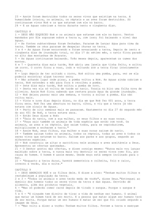 23 - Assim foram destruídos todos os seres vivos que existiam na terra. A
humanidade inteira, os animais, os répteis e as aves foram destruídos. Só
continuaram vivos Noé e os que estavam com ele no barco.
24 - E as águas cobriram a terra durante cento e cinqüenta dias.
CAPÍTULO 8
1 - DEUS NÃO ESQUECEU Noé e os animais que estavam com ele no barco. Ventos
mandados por Ele sopraram sobre a terra e, com isso; foi baixando o nível das
águas.
2 - As fontes subterrâneas foram fechadas. Pararam de lançar água para cima da
terra. Também os céus pararam de despejar chuvas na terra.
3 e 4 - As águas foram escorrendo e foram esvaziando a terra, Depois de cento e
cinqüenta dias de inundação total, no dia 17 do sétimo mês, o navio ficou parado
no alto das montanhas de Ararate.
5 - As águas continuaram baixando. Três meses depois, apareceram os cumes dos
montes.
6 e 7 - Quarenta dias mais tarde, Noé abriu uma janela que tinha feito, e soltou
um corvo. O corvo ficou a voar, indo e voltando até a terra ficar inteiramente
seca.
8 - Logo depois de ter soltado o corvo, Noé soltou uma pomba, para, ver se ela
poderia encontrar algum terreno seco;
9 - Não achando lugar onde pisar, a pomba voltou a Noé. As águas ainda cobriam a
terra. Noé estendeu a mão para fora e recolheu a pomba.
10 - Sete dias mais tarde, Noé soltou a pomba de novo.
11 - Desta vez ela só voltou de tarde ao navio. Trazia no bico uma folha nova de
oliveira. Assim Noé ficou sabendo que restava pouca água da grande inundação.
12 - Noé deixou passar mais uma semana, e tornou a soltar a pomba. Ela não
voltou mais.
13 - Vinte e nove dias depois disso, no dia em que Noé fez 601 anos, a terra
ficou seca. Noé fez uma abertura no barco, olhou, e viu que a terra já não
estava com sinais de águas.
14 - Perto de oito semanas mais se passaram. Exatamente no dia 27 do segundo mês
do ano 601 de Noé, a terra estava seca.
15 - Então Deus disse a Noé:
16 - "Saia do navio, com a sua mulher, os seus filhos e as suas noras.
17 - "Faça sair também os animais de toda espécie que estão com você. Os
animais, as aves e os répteis. Que saiam todos, para se reproduzirem,
multiplicarem e encherem a terra."
18 - Assim Noé, seus filhos, sua mulher e suas noras saíram do navio.
19 - Também saíram todos os animais, todos os répteis, todas as aves e todos os
seres vivos que estavam no barco. Saíram aos pares e aos grupos, segundo as
diferentes espécies.
20 - Noé construiu um altar e sacrificou nele animais e aves aceitáveis a Deus.
Apresentou as ofertas queimadas.
21 - O Senhor gostou das ofertas, e disse consigo mesmo: "Nunca mais vou lançar
maldição sobre a terra, e nunca mais vou destruir os seres vivos como fiz, por
causa do homem. O homem é assim mesmo. Desde moço está sempre inclinado para o
mal.
22 - "Enquanto a terra durar, haverá sementeira e colheita, frio e calor,
inverno e verão, dia e noite."
CAPÍTULO 9
1 - DEUS ABENÇOOU NOÉ e os filhos dele. E disse a eles: "Tenham muitos filhos e
restabeleçam a população da terra.
2 e 3 - "Todos os animais e aves terão medo de vocês", disse Deus."Entreguei ao
domínio dos homens todos os seres vivos da terra e das águas. Servirão de
alimento, além dos produtos vegetais.
4 - "Mas só poderão comer carne depois de tirado o sangue. Porque o sangue é
vida.
5 e 6 - "E ninguém tem direito de tirar a vida de nenhum ser humano. O animal
que matar um homem terá de ser morto. E a pessoa que matar algum ser humano terá
de ser morta. Porque matar um ser humano é matar um ser que foi criado segundo a
imagem de Deus.
7 - "Mas volto a dizer a vocês: Tenham muitos filhos. Povoem a terra e exerçam

 