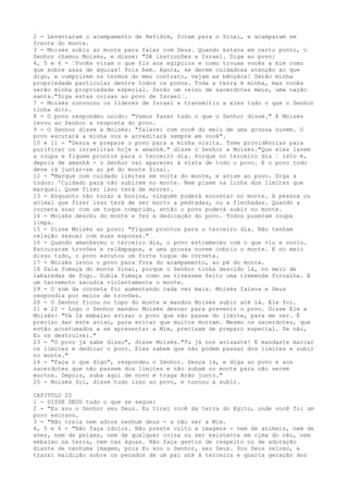 2 - Levantaram o acampamento de Refidim, foram para o Sinai, e acamparam em
frente do monte.
3 - Moisés subiu ao monte para falar com Deus. Quando estava em certo ponto, o
Senhor chamou Moisés, e disse: "Dê instruções a Israel. Diga ao povo:
4, 5 e 6 - ”Vocês viram o que fiz aos egípcios e como trouxe vocês a mim como
que sobre asas de águias! Pois bem. Agora, se derem cuidadosa atenção ao que
digo, e cumprirem os termos do meu contrato, vejam as bênçãos! Serão minha
propriedade particular dentre todos os povos. Toda a terra é minha, mas vocês
serão minha propriedade especial. Serão um reino de sacerdotes meus, uma nação
santa."Diga estas coisas ao povo de Israel”.
7 - Moisés convocou os líderes de Israel e transmitiu a eles tudo o que o Senhor
tinha dito.
8 - O povo respondeu unido: "Vamos fazer tudo o que o Senhor disse." E Moisés
levou ao Senhor a resposta do povo.
9 - O Senhor disse a Moisés: "falarei com você do meio de uma grossa nuvem. O
povo escutará a minha voz e acreditará sempre em você".
10 e 11 - "Desça e prepare o povo para a minha visita. Tome providências para
purificar os israelitas hoje e amanhã." disse o Senhor a Moisés."Que eles lavem
a roupa e fiquem prontos para o terceiro dia. Porque no terceiro dia ” isto é,
depois de amanhã - o Senhor vai aparecer à vista de todo o povo. E o povo todo
deve rá juntar-se ao pé do monte Sinai.
12 - "Marque com cuidado limites em volta do monte, e avise ao povo. Diga a
todos: 'Cuidado para não subirem no monte. Nem pisem na linha dos limites que
marquei. Quem fizer isso terá de morrer.
13 - Enquanto não tocar a buzina, ninguém poderá encostar no monte. A pessoa ou
animal que fizer isso terá de ser morto a pedradas, ou a flechadas. Quando a
corneta soar com um toque comprido, então o povo poderá subir no monte.
14 - Moisés desceu do monte e fez a dedicação do povo. Todos puseram roupa
limpa.
15 - Disse Moisés ao povo: "Fiquem prontos para o terceiro dia. Não tenham
relação sexual com suas esposas."
16 - Quando amanheceu o terceiro dia, o povo estremeceu com o que viu e ouviu.
Estouraram trovões e relâmpagos, e uma grossa nuvem cobriu o monte. E no meio
disso tudo, o povo escutou um forte toque de corneta.
17 - Moisés levou o povo para fora do acampamento, ao pé do monte.
18 Saía fumaça do monte Sinai, porque o Senhor tinha descido lá, no meio de
labaredas de fogo. Subia fumaça como se tivessem feito uma tremenda fornalha. E
um terremoto sacudia violentamente o monte.
19 - O som da corneta foi aumentando cada vez mais. Moisés falava e Deus
respondia por meios de trovões.
20 - O Senhor ficou no topo do monte e mandou Moisés subir até lá. Ele foi.
21 e 22 - Logo o Senhor mandou Moisés descer para prevenir o povo. Disse Ele a
Moisés: "Vá lá embaixo avisar o povo que não passe do limite, para me ver. É
preciso dar este aviso, para evitar que muitos morram. Mesmo os sacerdotes, que
estão acostumados a se apresentar a Mim, precisam de preparo especial. Se não,
Eu os destruirei."
23 - "O povo já sabe disso", disse Moisés."Tu já nos avisaste! E mandaste marcar
os limites e dedicar o povo. Eles sabem que não podem passar dos limites e subir
no monte."
24 - "Faça o que digo", respondeu o Senhor. Desça lá, e diga ao povo e aos
sacerdotes que não passem dos limites e não subam no monte para não serem
mortos. Depois, suba aqui de novo e traga Arão junto."
25 - Moisés foi, disse tudo isso ao povo, e tornou a subir.
CAPITULO 20
1 - DISSE DEUS tudo o que se segue:
2 - "Eu sou o Senhor seu Deus. Eu tirei você da terra do Egito, onde você foi um
povo escravo.
3 - "Não creia nem adore nenhum deus - a não ser a Mim.
4, 5 e 6 - "Não faça ídolos. Não preste culto a imagens - nem de animais, nem de
aves, nem de peixes, nem de qualquer coisa ou ser existente em cima do céu, nem
embaixo na terra, nem nas águas. Não faça gestos de respeito ou de adoração
diante de nenhuma imagem, pois Eu sou o Senhor, seu Deus. Sou Deus zeloso, e
trarei maldição sobre os pecados de um pai até à terceira e quarta geração dos

 