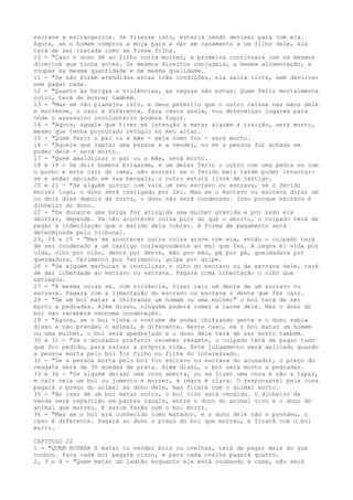 escrava a estrangeiros. Se fizesse isto, estaria sendo desleal para com ela.
Agora, se o homem comprou a moça para a dar em casamento a um filho dele, ela
terá de ser tratada como se fosse filha.
10 - "Caso o dono dê ao filho outra mulher, a primeira continuará com os mesmos
direitos que tinha antes. Os mesmos direitos conjugais, a mesma alimentação, e
roupas na mesma quantidade e da mesma qualidade.
11 - "Se não forem atendidas estas três condições, ela sairá livre, sem devolver
nem pagar nada.
12 - "Quanto às brigas e violências, as regras são estas: Quem ferir mortalmente
outro, terá de morrer também.
.
13 - "Mas se não planejou isto, e Deus permitiu que o outro caísse nas mãos dele
e morresse, o caso é diferente. Para casos assim, vou determinar lugares para
onde o assassino involuntário poderá fugir.
14 - "Agora, aquele que tiver má intenção e matar alguém à traição, será morto,
mesmo que tenha procurado refúgio no meu altar.
15 - "Quem ferir o pai ou a mãe - seja como for - será morto.
16 - "Aquele que raptar uma pessoa e a vender, ou se a pessoa for achada em
poder dele - será morto.
17 - "Quem amaldiçoar o pai ou a mãe, será morto.
18 e 19 - Se dois homens brigarem, e um deles ferir o outro com uma pedra ou com
o punho e este cair de cama, não morrer; se o ferido mais tarde puder levantarse e andar apoiado em sua bengala, o outro estará livre de castigo.
20 e 21 - "Se alguém surrar com vara um seu escravo ou escrava, se o ferido
morrer logo, o dono será castigado por lei. Mas se o escravo ou escrava durar um
ou dois dias depois da surra, o dono não será condenado. Isso porque escravo é
dinheiro do dono.
22 - "Se durante uma briga for atingida uma mulher grávida e por isso ela
abortar, depende. Se não acontecer coisa pior do que o aborto, o culpado terá de
pagar a indenização que o marido dela cobrar. A forma de pagamento será
determinada pelo tribunal.
23, 24 e 25 - "Mas se acontecer outra coisa grave com ela, então o culpado terá
de ser condenado a um castigo correspondente ao mal que fez. A regra é: vida por
vida, olho por olho, dente por dente, mão por mão, pé por pé, queimadura por
queimadura, ferimento por ferimento, golpe por golpe.
26 - "Se alguém machucar e inutilizar o olho do escravo ou da escrava dele, terá
de dar liberdade ao escravo ou escrava. Pagará coma libertação o olho que
estragou.
27 - "A mesma coisa se, com violência, fizer cair um dente de um escravo ou
escrava. Pagará com a libertação do escravo ou escrava o dente que fez cair.
28 - "Se um boi matar a chifradas um homem ou uma mulher" o boi terá de ser
morto a pedradas. Além disso, ninguém poderá comer a carne dele. Mas o dono do
boi não receberá nenhuma condenação.
29 - "Agora, se o boi tinha o costume de andar chifrando gente e o dono sabia
disso e não prendeu o animal, é diferente. Neste caso, se o boi matar um homem
ou uma mulher, o boi será apedrejado e o dono dele terá de ser morto também.
30 e 31 - "Se o acusador preferir receber resgate, o culpado terá de pagar tudo
que for pedido, para salvar a própria vida. Este julgamento será aplicado quando
a pessoa morta pelo boi for filho ou filha do interessado.
32 - "Se a pessoa morta pelo boi for escravo ou escrava do acusador, o preço do
resgate será de 30 moedas de prata. Além disso, o boi será morto a pedradas.
33 e 34 - "Se alguém deixar uma cova aberta, ou se fizer uma cova e não a tapar,
e cair nela um boi ou jumento e morrer, a regra é clara. O responsável pela cova
pagará o preço do animal ao dono dele, mas ficará com o animal morto.
35 - "No caso de um boi matar outro, o boi vivo será vendido. O dinheiro da
venda será repartido em partes iguais, entre o dono do animal vivo e o dono do
animal que morreu. E assim farão com o boi morto.
36 - "Mas se o boi era conhecido como matador, e o dono dele não o prendeu, o
caso é diferente. Pagará ao dono o preço do boi que morreu, e ficará com o boi
morto.
CAPITULO 22
1 - "QUEM ROUBAR E matar ou vender bois ou ovelhas, terá de pagar mais do que
roubou. Para cada boi pagará cinco, e para cada ovelha pagará quatro.
2, 3 e 4 - "Quem matar um ladrão enquanto ele está roubando a casa, não será

 