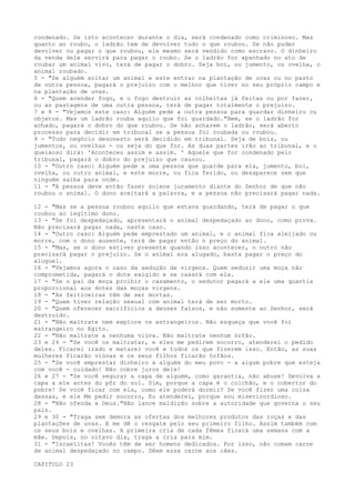 condenado. Se isto acontecer durante o dia, será condenado como criminoso. Mas
quanto ao roubo, o ladrão tem de devolver tudo o que roubou. Se não puder
devolver ou pagar o que roubou, ele mesmo será vendido como escravo. O dinheiro
da venda dele servirá para pagar o roubo. Se o ladrão for apanhado no ato de
roubar um animal vivo, terá de pagar o dobro. Seja boi, ou jumento, ou ovelha, o
animal roubado.
5 - "Se alguém soltar um animal e este entrar na plantação de uvas ou no pasto
de outra pessoa, pagará o prejuízo com o melhor que tiver no seu próprio campo e
na plantação de uvas.
6 - "Quem acender fogo, e o fogo destruir as colheitas já feitas ou por fazer,
ou as pastagens de uma outra pessoa, terá de pagar totalmente o prejuízo.
7 e 8 - "Vejamos este caso: Alguém pede a outra pessoa para guardar dinheiro ou
objetos. Mas um ladrão rouba aquilo que foi guardado."Bem, se o ladrão for
achado, pagará o dobro do que roubou. Se não acharem o ladrão, será aberto
processo para decidir em tribunal se a pessoa foi roubada ou roubou.
9 - "Todo negócio desonesto será decidido em tribunal. Seja de bois, ou
jumentos, ou ovelhas - ou seja do que for. As duas partes irão ao tribunal, e o
queixoso dirá: 'Aconteceu assim e assim. ' Aquele que for condenado pelo
tribunal, pagará o dobro do prejuízo que causou.
10 - "Outro caso: Alguém pede a uma pessoa que guarde para ela, jumento, boi,
ovelha, ou outro animal, e este morre, ou fica ferido, ou desaparece sem que
ninguém saiba para onde.
11 - "A pessoa deve então fazer solene juramento diante do Senhor de que não
roubou o animal. O dono aceitará a palavra, e a pessoa não precisará pagar nada.
12 - "Mas se a pessoa roubou aquilo que estava guardando, terá de pagar o que
roubou ao legítimo dono.
13 - "Se foi despedaçado, apresentará o animal despedaçado ao dono, como prova.
Não precisará pagar nada, neste caso.
14 - "Outro caso: Alguém pede emprestado um animal, e o animal fica aleijado ou
morre, com o dono ausente, terá de pagar então o preço do animal.
15 - "Mas, se o dono estiver presente quando isso acontecer, o outro não
precisará pagar o prejuízo. Se o animal era alugado, basta pagar o preço do
aluguel.
16 - "Vejamos agora o caso da sedução de virgens. Quem seduzir uma moça não
comprometida, pagará o dote exigido e se casará com ela.
17 - "Se o pai da moça proibir o casamento, o sedutor pagará a ele uma quantia
proporcional aos dotes das moças virgens.
18 - "As feiticeiras têm de ser mortas.
19 - "Quem tiver relação sexual com animal terá de ser morto.
20 - "Quem oferecer sacrifícios a deuses falsos, e não somente ao Senhor, será
destruído.
21 - "Não maltrate nem explore os estrangeiros. Não esqueça que você foi
estrangeiro no Egito.
22 - "Não maltrate a nenhuma viúva. Não maltrate nenhum órfão.
23 e 24 - "Se você os maltratar, e eles me pedirem socorro, atenderei o pedido
deles. Ficarei irado e matarei você e todos os que fizerem isso. Então, as suas
mulheres ficarão viúvas e os seus filhos ficarão órfãos.
25 - "Se você emprestar dinheiro a alguém do meu povo - a algum pobre que esteja
com você - cuidado! Não cobre juros dele!
26 e 27 - "Se você segurar a capa de alguém, como garantia, não abuse! Devolva a
capa a ele antes do pôr do sol. Sim, porque a capa é o colchão, e o cobertor do
pobre! Se você ficar com ela, como ele poderá dormir? Se você fizer uma coisa
dessas, e ele Me pedir socorro, Eu atenderei, porque sou misericordioso.
28 - "Não ofenda a Deus."Não lance maldição sobre a autoridade que governa o seu
país.
29 e 30 - "Traga sem demora as ofertas dos melhores produtos das roças e das
plantações de uvas. E me dê o resgate pelo seu primeiro filho. Assim também com
os seus bois e ovelhas. A primeira cria de cada fêmea ficará uma semana com a
mãe. Depois, no oitavo dia, traga a cria para mim.
31 - "Israelitas! Vocês têm de ser homens dedicados. Por isso, não comam carne
de animal despedaçado no campo. Dêem essa carne aos cães.
CAPITULO 23

 
