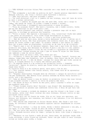 1 - "NÃO ESPALHE notícias falsas."Não concorde com o mau dando um testemunho
falso.
2 - "Não acompanhe a multidão na prática do mal". Quando prestar depoimento numa
demanda judicial, não torça o direito para favorecer a maioria.
3 - "Não seja parcial, nem para proteger o pobre.
4 - "Se você encontrar o boi ou o jumento do seu inimigo, veja lá! Leve de volta
ao dono o animal extraviado.
5 - "Se vir o jumento de alguém que não lhe quer bem, caído com a carga no
lombo, não passe de largo! Vá ajudar o homem a erguer o animal.
6 - "Não falsifique o julgamento para prejudicar a causa do pobre.
7 - "Fuja da acusação falsa". Não mate o inocente, nem o homem correto. Saiba
que Eu não desculpo os que vivem para o mal.
8 - "Não aceite presente como suborno. Porque o presente cega até os mais
espertos, e corrompe as palavras dos honestos.
9 - "Volto a dizer: Não explore o estrangeiro. Sim, israelitas! Vocês bem sabem
o que sente um estrangeiro. Pois vocês foram estrangeiros no Egito!
10 - "Faça plantações em suas terras, e colha o que elas produzirem.
11 - ”Mas de sete em sete anos, deixe a terra descansar um ano. O sétimo ano é
de descanso da terra. Não faça plantações nem colheita nesse ano. É para que os
pobres de Israel achem o que comer. Os animais comerão o que sobrar no campo.
Esta Lei é para todas as plantações, incluindo as de uvas e as de oliveiras.
12 - "Repito aqui a Lei do descanso semanal. Faça tudo o que tiver de fazer, nos
primeiros seis dias, mas descanse no sétimo: É para o seu boi e o seu jumento
descansarem. Também é para o filho da sua criada e o imigrante se reanimarem.
13 -Israelitas! Ponham atenção em tudo o que eu disse."E vejam lá: Nem falem,
nem lembrem o nome de outros deuses!
14 - "Façam festa em honra a Mim, três vezes por ano.
15 - "Primeiro, a festa dos pães sem fermentar - chamados "asmos". Durante uma
semana, comam pães sem fermentar, como já mandei. Essa festa tem de ser feita no
primeiro mês do ano - o mês de Abibe - porque foi nesse mês que vocês saíram do
Egito. E ninguém deverá vir à festa sem ofertas para Mim.
16 - "A segunda festa é a da colheita dos primeiros frutos - chamados
'primícias'. Depois do plantio, assim que forem colher os primeiros produtos,
façam essa festa.
"A terceira festa é a da colheita geral, mais para o fim do ano.
17 - "Por ocasião dessas três festas anuais, todo homem terá de se apresentar
diante do Senhor.
18 - "Algumas observações: Ninguém deve me oferecer o sangue do sacrifício junto
com pão fermentado. Não deverá ficar gordura nenhuma da Minha festa durante a
noite, até o dia seguinte.
19 - Cada um deverá trazer à casa do Senhor os primeiros frutos das suas terras.
E que ninguém cozinhe o cabrito no leite da própria mãe dele.
.
20 - "Eu mando um Anjo na frente do meu povo, para o guardar e levar ao lugar
que preparei para ele.
21 - "Tomem cuidado diante dele! Escutem o que disser! Não desobedeçam a Ele,
pois não perdoará os pecados que cometerem contra Ele. O Anjo de que falo tem
meu nome!
22 - "Mas se tiverem o cuidado de obedecer ao que Ele disser e de fazer o que
Ele mandar, então sim! Serei inimigo dos seus inimigos. Estarei contra os que
estiverem contra vocês.
23 - "O meu Anjo vai na frente de vocês. Ele os vai levar aos amorreus, aos
heteus, aos ferezeus, aos cananeus, aos heveus e aos jebuseus. E eu vou destruir
todos esses povos!
24 - "Não adorem nem respeitem os falsos deuses deles. Não façam o que eles
fazem. Ao contrário! Destruam totalmente aqueles ídolos! Despedacem as colunas
deles!
25 - "Sirvam ao Senhor - o Deus de vocês. Então o Senhor abençoará o seu pão, a
sua água, e a sua saúde. Tirará do meio de vocês as doenças.
26 - "Na sua terra não existirá mulher incapaz de conceber ou de dar à luz
filhos. Ninguém morrerá antes do tempo - porque Eu darei vida longa e completa a
vocês.
27 - "Mandarei na sua frente o medo de mim. Deste modo, em qualquer nação onde
vocês entrarem, o povo ficará em confusão. Farei com que todos os seus inimigos
voltem as costas para vocês, e fujam.

 