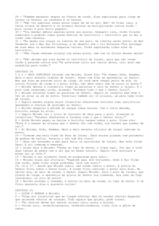 28 - "Também mandarei vespas na frente de vocês. Elas expulsarão para longe de
Israel os heveus, os cananeus e os heteus.
29 - "Não vou expulsar esses povos todos em um só ano. Não! Se fizer isso, a
terra virará um deserto e os animais ferozes se multiplicarão contra vocês ”
pois Israel é povo muito pequeno.
30 - "Vou mandar embora aqueles povos aos poucos. Enquanto isso, vocês ficarão
numerosos e poderão tomar posse efetiva do território - território que já dei a
vocês como herança.
31 - "Eu mesmo vou traçar os limites do seu país. Os limites serão estes: do Mar
Vermelho até o Mar dos Filisteus, e do deserto até o rio Eufrates."Vou entregar
em suas mãos os moradores daquelas terras. Vocês expulsarão todos eles do
território.
32 - "Não façam nenhuma aliança com esses povos, nem com os falsos deuses deles!
33 - "Não deixem que eles morem no território de Israel, para que não levem
vocês a pecarem contra mim."Se prestarem culto aos ídolos deles, isto será uma
armadilha para vocês."
CAPITULO 24
1 e 2 - DEUS CONTINUOU falando com Moisés. Disse Ele: "Vá chamar Arão, Nadabe,
Abiú e mais setenta líderes de Israel. Venha com eles se apresentar ao Senhor.
Mas que eles me prestem culto de longe. Só você deve chegar perto de mim. Os
outros ficarão de longe e o povo, então, não deve subir nem um pouco no monte."
3 - Moisés desceu e transmitiu todas as palavras e leis do Senhor a Israel. E o
povo todo respondeu unido, dizendo: "Faremos tudo o que o Senhor falou".
4 - Moisés escreveu todas as palavras do Senhor. Depois se levantou bem cedo e
fez um altar ao pé do monte. Construiu também ali 12 pilares, um para cada tribo
de Israel.
5 - Depois mandou alguns moços israelitas oferecerem novilhos como sacrifícios
queimados e ofertas de gratidão ao Senhor.
6 - Moisés despejou a metade do sangue numas bacias. Com a outra metade,
borrifou sangue no altar.
7 - Depois Moisés leu o Livro do Contrato de Deus para o povo. Disseram os
israelitas: "Seremos obedientes e faremos tudo o que o Senhor falou."
8 - Então Moisés pegou as bacias e borrifou sangue sobre o povo. Disse ele:
"Este é o sangue da aliança que o Senhor fez com vocês, nos termos que acabei de
ler."
9 - Aí Moisés, Arão, Nadabe, Abiú e mais setenta oficiais de Israel subiram no
monte.
10 - Tiveram uma bela visão do Deus de Israel. Deus estava pisando num pavimento
de pedras de safira. Parecia o céu num dia claro!
11 - Deus não estendeu a mão para ferir os escolhidos de Israel. Mas eles viram
Deus! E ali comeram e beberam.
12 - Disse Deus a Moisés: "Venha ao topo do monte, e fique aqui. Vou dar a você
duas tábuas de pedra com a Lei que eu mesmo escrevi. Depois você ensinará a
minha Lei ao Povo."
13 - Moisés e seu ajudante Josué se prepararam para subir.
14 - Moisés disse aos oficiais: "Esperem aqui até voltarmos. Arão e Hur ficam
com vocês. Quem tiver algum problema, fale com eles."
15, 16 e 17 - Assim que Moisés subiu, uma nuvem cobriu o monte. A glória do
Senhor ficou sobre o monte Sinai. A nuvem ficou cobrindo o monte seis dias. No
sétimo dia, do meio da nuvem, o Senhor chamou Moisés. Para o povo de Israel, que
olhava de longe, a aparência da glória do Senhor era tremenda. Era como um fogo
consumidor, no alto do monte!
18 - Moisés atendeu o chamado, e entrou no meio da nuvem, no topo do monte. E lá
ficou quarenta dias e quarenta noites!
CAPITULO 25
1 - DISSE O SENHOR a Moisés:
2 - "Diga aos israelitas que me tragam ofertas. Mas só receba ofertas daqueles
que quiserem ofertar de coração. Todo aquele que quiser, pode trazer.
3 - "As ofertas devem ser destas coisas: Ouro, prata e bronze.
4 - Tecido azul, vermelho-púrpura, vermelho-carmesim, linho fino e pêlos de
cabra.

 