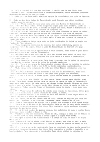 1 - "FAÇA O TABERNÁCULO com dez cortinas. O tecido tem de ser linho fino
trançado - azul, vermelho-púrpura e vermelho-carmesim. Mande artistas gravarem
desenhos de querubins nas cortinas,
2 - "Cada cortina deve medir quatorze metros de comprimento por dois de largura.
3 - Cada um dos dois lados do Tabernáculo será formado por cinco cortinas
ligadas umas às outras.
4, 5 e 6 - "Faça laços de pano azul para unir nos fundos do Tabernáculo os
cortinados dos dois lados. Serão cinqüenta laços para cada Cortina. Junte os
cinqüenta colchetes de ouro, e prenda os laços com eles. Assim o Tabernáculo - o
lugar da morada de Deus - se tornará um conjunto uno.
7 e 8 - "O teto do Tabernáculo será feito com onze cortinas de pêlos de cabra.
Cada cortina deve medir quinze metros de comprimento por dois de largura.
9 - "Faça com elas dois cortinados - um com cinco cortinas interligadas, outro
com seis. A sexta cortina do cortinado maior é para ser dobrada na frente da
tenda sagrada.
10 - "Faça cinqüenta laços para unir os dois cortinados do teto, na parte dos
fundos do Tabernáculo.
11 - "Faça cinqüenta colchetes de bronze. Com estes colchetes, prenda os
cinqüenta pares de laços. Assim o teto do Tabernáculo se tornará uma peça
inteiriça.
12 - "Vai sobrar uma parte equivalente a meia cortina. Esta sobra é para ficar
pendida na parte de trás do Tabernáculo.
13 - "No comprimento das cortinas do teto vai sobrar meio metro de cada lado.
Estas sobras deverão ficar pendidas dos dois lados - e assim o Tabernáculo
ficará bem coberto.
14 - "Para completar a cobertura, faça duas cobertas. Uma de peles de carneiro,
tingidas de vermelho, outra de peles de animais marinhos.
15 e 16 - "Para a estrutura do Tabernáculo, prepare tábuas de madeira de acácia.
Cada tábua deve medir 5,00 m por 0,75 m. Serão colocadas verticalmente.
17 - "Cada tábua terá encaixes, de modo que todas fiquem encaixadas umas nas
outras.
18 e 19 - "Vinte dessas tábuas formarão a ala sul do Tabernáculo. Para cada
tábua haverá duas bases de prata - uma para cada junção dos encaixes.
20 e 21 - "Na ala norte, a mesma coisa. Vinte tábuas fixas em quarenta bases de
prata.
22, 23, 24 e 25 - "Nos fundos, no lado oeste, serão postas seis tábuas. Além
disso; faça duas tábuas duplas para os cantos da parte de trás do Tabernáculo
duas para cada canto. Em cada canto, as tábuas duplas ficarão ligadas em cima,
peIa primeira argola. Portanto, serão oito tábuas ao todo, na parte de trás do
Tabernáculo. Todas estarão fixas em dezesseis bases de prata - duas para cada
tábua.
26 e 27 - "Faça ripas de madeira de acácia para servir de travessas. Cinco para
cada ala e cinco para a parte traseira da tenda, a oeste.
28 - "A travessa central - na altura do meio das tábuas - deve ligar todas as
tábuas, de ponta a ponta do Tabernáculo.
29 - "As tábuas têm de ser revestidas de ouro. Também as argolas por onde vão
passar as travessas, e as próprias travessas, serão revestidas de ouro.
30 - "Erga o Tabernáculo de acordo com o modelo que mostrei a você neste monte.
31 - "Para a parte de dentro do Tabernáculo, faça um véu de pano azul, vermelhopúrpura e vermelho-carmesim. Use linho fino trançado. Mande artistas bordarem
desenhos de querubins nele.
32 - "O véu deverá pender de quatro postes. Use colchetes de ouro e quatro bases
de prata, para prender e fixar o véu.
33 - "Pendure o véu nos colchetes. Atrás do véu, coloque a arca com as tábuas da
Lei. O véu servirá para separar o Santo Lugar e o Lugar Mais Santo.
34 - "Coloque o assento da misericórdia - a tampa de ouro da arca - no Lugar
Mais Santo.
35 - "A mesa e o lustre devem ficar dentro do salão, mas fora do véu. A mesa
ficará na ala norte do Tabernáculo. O lustre ficará em frente da mesa, na ala
sul.
36 e 37 - "Para a porta do Tabernáculo faça um cortinado de pano azul, vermelhopúrpura e vermelho-carmesim. Use linho fino trançado, e confie o trabalho a um
bom bordador. Para sustentar o cortinado, faça cinco postes de madeira de

 