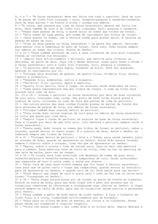5, 6 e 7 - "A faixa sacerdotal deve ser feita com todo o capricho. Será de ouro
e de peças de linho fino trançado - azul, vermelho-púrpura e vermelho-carmesim.
Será de duas partes - na frente e atrás - unidas nos ombros.
8 - "A cinta, que passará por cima da faixa sacerdotal, deverá ser feita com
arte. Será também de ouro e de linho fino trançado, azul, púrpura e carmesim.
9 ” "Pegue duas pedras de ônix, e grave nelas os nomes das tribos de Israel.
10 - "Seis nomes em cada pedra, por ordem de nascimento dos filhos de Israel.
11 - ”Para gravar os nomes, use a técnica usada para gravar selos. E encaixe as
pedras em bases de ouro.
12 - "Fixe as duas pedras na faixa sacerdotal - na parte dos ombros. Servirão
para manter viva a lembrança do povo de Israel. Para isso, Arão levará sempre
nos ombros os nomes das tribos, diante do Senhor.
13 e 14 - "Faça também encaixes de ouro e duas correntes de ouro puro trançado.
Prenda as correntes nos encaixes.
15 - ”Depois faça artisticamente o peitoral, que servirá para orientar as
decisões, da parte de Deus. Faça com o mesmo material usado para fazer o éfode a faixa sacerdotal: ouro e linho fino trançado, azul, púrpura e carmesim.
16 - "O peitoral deve ser peça dupla, formando um bolso. Deve ser quadrado,
medindo 22 centímetros por 22.
17 - "Coloque nele encaixes de pedras, em quatro filas. Primeira fila: sárdio,
topázio e carbúnculo.
18 - "Segunda fila: esmeralda, safira e diamante.
19 - "Terceira- fila: jacinto, ágata e ametista.
20 - "Quarta fila: berilo, ônix e jaspe. Os encaixes serão modelados em ouro.
21 - "Cada pedra representará uma das tribos de Israel. O nome da tribo será
gravado nela como um selo.
22, 23 e 24 - ”Prenda o peitoral na faixa sacerdotal por meio de duas correntes
de ouro puro, trançadas como corda. Uma ponta de cada corda ficará presa a
argolas de ouro, colocadas no lado de fora das pontas de cima do peitoral.
25 - ”As outras pontas das duas cordas ficarão presas às partes da frente dos
dois encaixes de pedras de ônix, nos ombros da faixa sacerdotal.
26 - "Coloque também duas argolas dentro do peitoral.
27 - "Faça ainda duas outras argolas de ouro para os ombros da faixa sacerdotal.
na cinta que passa por cima dela.
28 - "Depois ligue o fundo do peitoral às argolas da base da faixa sacerdotal.
Faça a ligação por meio de uma fita azul. Isto manterá o peitoral sempre unido à
faixa sacerdotal.
29 - "Deste modo, Arão levará os nomes das tribos de Israel no peitoral, sobre o
coração, quando entrar no Santo Lugar. É o oráculo de Deus. Assim o Senhor se
lembrará sempre das tribos de Israel.
30 e 31 - "Coloque dentro do peitoral o Urim e o Tumim, para serem levados junto
ao coração de Arão, quando se apresentar ao Senhor. Assim Arão estará levando
sempre o oráculo sobre o coração, toda vez que se apresentar ao Senhor.
32 - "Agora, sobre o colete - todo de tecido azul, faça no meio uma abertura
para a cabeça. Essa abertura terá um forro em volta, como se faz na abertura de
uma saia de malha, para não se rasgar.
33 e 34 - "O colete será todo enfeitado com desenhos de romãs de pano azul,
vermelho-púrpura e vermelho-carmesim, e campainhas de ouro. Serão alternadas:
uma campainha de ouro e outra romã, e assim por diante.
35 - "Arão terá de usar esse colete sempre que for fazer o serviço sacerdotal.
Isso para que se possa ouvir o toque das campainhas, quando entrar no Santuário
para se apresentar ao Senhor, e quando sair de lá. Fará assim para não morrer!
36 - "Faça depois uma chapa de ouro e grave nela - como se faz com os selos esta
frase: 'Consagrado ao Senhor'.
37 e 38 - "Esta chapa estará presa por um cordão na parte da frente do turbante.
Estará na testa de Arão, para que Arão fique com o peso dos pecados que os
israelitas cometerem ao oferecerem e consagrarem suas ofertas ao Senhor. A chapa
estará sempre na testa de Arão, para que os israelitas sejam aceitos e perdoados
pelo Senhor.
39 - "Faça também a manta de Arão manta de linho xadrez. E faça o turbante de
linho fino, e a cinta, trabalhada artisticamente por um bordador.
40 - "Faça para os filhos de Arão as mantas, as cintas e os turbantes. Essas
peças devem ser elegantes e inspirar respeito.
41 - "Vista com essas roupas o seu irmão Arão e os filhos dele. Depois dedique e

 