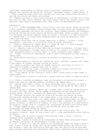 santifique esses homens ao Senhor, para o ministério sacerdotal. Para isso,
deverão ser ungidos com azeite de oliveira - derramado sobre a cabeça deles. 42
- "Faça roupas de baixo para eles. Calções de linho que fiquem junto da pele e
que vão da cintura até quase aos joelhos.
43 ” "Sempre que Arão e seus filhos entrarem no Tabernáculo ou forem até o altar
que está no Lugar Santo, deverão usar essas peças. Assim não levarão culpa e não
morrerão. Esta regra é permanente para Arão e para os descendentes dele.
CAPITULO 29
1, 2 e 3 - ”PARA CONSAGRAR ARÃO e seus filhos, veja como fazer. Pegue um novilho
e dois carneiros sem defeito físico. Pegue pães e bolos feitos sem fermentar, e
com farinha amassada com azeite de oliveira. Pegue também bolachas sem fermento,
feitas de farinha de trigo fresca, da melhor qualidade. Ponha os pães, os bolos
e as bolachas em cestas. Depois traga as cestas, o novilho e os dois carneiros.
4 - "Mande Arão e os filhos dele chegarem perto da porta do Santuário. Lave
todos eles com água.
5 - ”Depois vista Arão com as roupas especiais: a manta, o colete, a faixa
sacerdotal, o peitoral, e a artística cinta da faixa sacerdotal.
6 - ”Ponha o turbante na cabeça dele, e a chapa de ouro - a coroa sagrada.
7 - ”Derrame o azeite da unção na cabeça dele.
8 e 9 - ”Depois, vista os filhos dele com as roupas sacerdotais. Coloque neles
as mantas sacerdotais. Coloque neles as mantas, as cintas e os turbantes. Assim
você consagrará Arão e os filhos dele - e serão sacerdotes para sempre.
10 - ”Traga o novilho ao Tabernáculo. Arão e seus filhos porão as mãos sobre a
cabeça dele.
11 - Você deverá sacrificar o novilho na entrada do Tabernáculo, diante do
Senhor.
12 - ”Ponha sangue do novilho nos chifres do altar. Espalhe o sangue com o dedo.
O que sobrar do sangue, derrame na base do altar.
13 - ”Pegue a gordura que cobre os órgãos internos, incluindo os rins e a
cobertura do fígado, e queime tudo isso no altar.
14 - ”Mas o restante do corpo, incluindo a pele e as tripas, terá de ser
queimada fora do acampamento. É oferta pelo pecado.
15 - ”Traga depois um dos carneiros. Arão e seus filhos porão as mãos sobre a
cabeça dele.
16 - ”Sacrifique o carneiro e borrife o sangue dele por todos os lados do altar.
17 - ”Corte o carneiro em pedaços. Lave as entranhas e as pernas do animal, e
ponha tudo isso em cima dos pedaços cortados e da cabeça dele.
18 - ”Queime tudo sobre o altar. É oferta queimada, muito agradável ao Senhor.
19 - "Depois pegue o outro carneiro. Arão e seus filhos porão as mãos sobre a
cabeça dele.
20 - ”Sacrifique o carneiro. Molhe com o sangue dele a ponta da orelha direita
de Arão e dos seus filhos. Molhe também os polegares da mão direita e do pé
direito deles. Borrife o restante do sangue por todos os lados do altar.
21 - "Misture um pouco de sangue do altar com um pouco de azeite da unção.
Borrife essa mistura em Arão e nas roupas dele, e nos filhos de Arão e nas
roupas deles. Com isso, eles e as roupas deles estarão santificados ao Senhor.
22 - "Depois pegue a gordura, a parte gorda da cauda, a gordura que cobre as
partes internas, a cobertura do fígado, os rins e sua gordura, e a coxa direita
do carneiro. Porque este é o carneiro da consagração de Arão e dos filhos dele.
23 - "Pegue também um pão, um bolo e uma bolacha da cesta de pães nãofermentados colocada diante do Senhor.
24 - "Ponha todas essas coisas nas mãos de Arão e dos filhos dele. Com
movimentos solenes - para um lado e para outro - eles apresentarão essas ofertas
ao Senhor.
25 - "Pegue tudo de volta e queime essas ofertas sobre o altar. É oferta
queimada muito agradável ao Senhor.
26 - "Pegue o peito do carneiro da consagração de Arão. Mova essa parte diante
do Senhor, com gestos de oferecimento, e fique com ela.
27 e 28 - "O peito e a coxa do carneiro da consagração devem ser dados a Arão e
seus filhos. O povo de Israel terá de dar sempre essas partes dos sacrifícios
que fizerem - tanto dos sacrifícios pela paz como dos sacrifícios de gratidão.
Essas porções pertencem aos sacerdotes. Deste modo, separando essas partes para

 