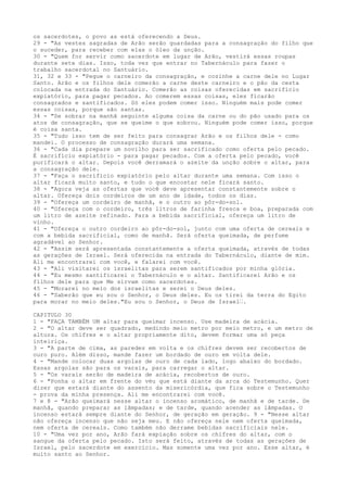 os sacerdotes, o povo as está oferecendo a Deus.
29 - "As vestes sagradas de Arão serão guardadas para a consagração do filho que
o suceder, para receber com elas o óleo da unção.
30 - "Quem for servir como sacerdote em lugar de Arão, vestirá essas roupas
durante sete dias. Isso, toda vez que entrar no Tabernáculo para fazer o
trabalho sacerdotal no Santuário.
31, 32 e 33 - "Pegue o carneiro da consagração, e cozinhe a carne dele no Lugar
Santo. Arão e os filhos dele comerão a carne deste carneiro e o pão da cesta
colocada na entrada do Santuário. Comerão as coisas oferecidas em sacrifício
expiatório, para pagar pecados. Ao comerem essas coisas, eles ficarão
consagrados e santificados. Só eles podem comer isso. Ninguém mais pode comer
essas coisas, porque são santas.
34 - "Se sobrar na manhã seguinte alguma coisa da carne ou do pão usado para os
atos de consagração, que se queime o que sobrou. Ninguém pode comer isso, porque
é coisa santa.
35 - "Tudo isso tem de ser feito para consagrar Arão e os filhos dele - como
mandei. O processo de consagração durará uma semana.
36 - "Cada dia prepare um novilho para ser sacrificado como oferta pelo pecado.
É sacrifício expiatório - para pagar pecados. Com a oferta pelo pecado, você
purificará o altar. Depois você derramará o azeite da unção sobre o altar, para
a consagração dele.
37 - "Faça o sacrifício expiatório pelo altar durante uma semana. Com isso o
altar ficará muito santo, e tudo o que encostar nele ficará santo.
38 - "Agora veja as ofertas que você deve apresentar constantemente sobre o
altar. Ofereça dois cordeiros de um ano de idade, todos os dias.
39 - "Ofereça um cordeiro de manhã, e o outro ao pôr-do-sol.
40 - "Ofereça com o cordeiro, três litros de farinha fresca e boa, preparada com
um litro de azeite refinado. Para a bebida sacrificial, ofereça um litro de
vinho.
41 - "Ofereça o outro cordeiro ao pôr-do-sol, junto com uma oferta de cereais e
com a bebida sacrificial, como de manhã. Será oferta queimada, de perfume
agradável ao Senhor.
42 - "Assim será apresentada constantemente a oferta queimada, através de todas
as gerações de Israel. Será oferecida na entrada do Tabernáculo, diante de mim.
Ali me encontrarei com você, e falarei com você.
43 - "Ali visitarei os israelitas para serem santificados por minha glória.
44 - "Eu mesmo santificarei o Tabernáculo e o altar. Santificarei Arão e os
filhos dele para que Me sirvam como sacerdotes.
45 - "Morarei no meio dos israelitas e serei o Deus deles.
46 - "Saberão que eu sou o Senhor, o Deus deles. Eu os tirei da terra do Egito
para morar no meio deles."Eu sou o Senhor, o Deus de Israel”.
CAPITULO 30
1 - "FAÇA TAMBÉM UM altar para queimar incenso. Use madeira de acácia.
2 - "O altar deve ser quadrado, medindo meio metro por meio metro, e um metro de
altura. Os chifres e o altar propriamente dito, devem formar uma só peça
inteiriça.
3 - "A parte de cima, as paredes em volta e os chifres devem ser recobertos de
ouro puro. Além disso, mande fazer um bordado de ouro em volta dele.
4 - "Mande colocar duas argolas de ouro de cada lado, logo abaixo do bordado.
Essas argolas são para os varais, para carregar o altar.
5 - "Os varais serão de madeira de acácia, recobertos de ouro.
6 - "Ponha o altar em frente do véu que está diante da arca do Testemunho. Quer
dizer que estará diante do assento da misericórdia, que fica sobre o Testemunho
- prova da minha presença. Ali me encontrarei com você.
7 e 8 - "Arão queimará nesse altar o incenso aromático, de manhã e de tarde. De
manhã, quando preparar as lâmpadas; e de tarde, quando acender as lâmpadas. O
incenso estará sempre diante do Senhor, de geração em geração. 9 - "Nesse altar
não ofereça incenso que não seja meu. E não ofereça nele nem oferta queimada,
nem oferta de cereais. Como também não derrame bebidas sacrificiais nele.
10 - "Uma vez por ano, Arão fará expiação sobre os chifres do altar, com o
sangue da oferta pelo pecado. Isto será feito, através de todas as gerações de
Israel, pelo sacerdote em exercício. Mas somente uma vez por ano. Esse altar, é
muito santo ao Senhor.

 