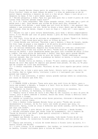 19 e 20 - Quando Moisés chegou perto do acampamento, viu o bezerro e as danças.
Ficou furioso! Jogou as duas tábuas de pedra - e elas se quebraram ao pé do
monte! Depois derreteu o bezerro de ouro e o fez em pó. Pegou o ouro em pó e o
despejou na água. E fez o povo beber aquela água.
21 - Moisés perguntou a Arão: "Que foi que esse povo fez a você? A ponto de você
trazer esse terrível pecado sobre ele?!"
22, 23 e 24 - Arão respondeu: "Não fique zangado comigo. Você sabe que o povo só
pende para o mal. Faça deuses que sirvam de guias para nós, disseram. E
continuaram: Pois Moisés - esse homem que nos tirou do Egito - não aparece! Não
sabemos o que aconteceu com ele. Então eu disse a eles: Quero que me dêem o ouro
que tiverem. Eles me deram. Joguei o ouro no fogo e - veja só! - saiu aquele
bezerro.
25 - Moisés viu que o povo estava desenfreado, pois Arão o deixou completamente
solto. E viu Moisés que isso só podia deixar o povo de Deus envergonhado diante
dos inimigos.
26 - Por isso, ficou de pé na entrada do acampamento e disse: "Quem é do Senhor,
venha aqui." Logo foram para perto dele os filhos de Levi.
27 - Disse Moisés aos levitas: "Escutem o que o Senhor, o Deus de Israel, manda.
Diz Ele: Cada um pegue a sua espada e vá de porta em porta pelo acampamento ida e volta. Matem mesmo os irmãos, amigos e vizinhos.
28 - Os levitas obedeceram. Naquele dia foram mortos uns três mil israelitas!
29 - Moisés falou então aos filhos de Levi: "Vocês hoje se separaram para o
serviço do Senhor - pois obedeceram mesmo que para isso tivessem de matar filhos
e irmãos. Com esta prova de dedicação o Senhor lhes dará agora grande bênção.
30 - No dia seguinte Moisés disse ao povo de Israel: "Vocês cometeram um
terrível pecado. Mas vou voltar à presença do Senhor no monte, e talvez consiga
obter perdão para vocês.
31 e 32 - Moisés voltou ao Senhor, e disse: "O povo cometeu grande pecado! Fez
deuses de ouro! Mas agora Te imploro que perdoe esse pecado. Se não, eu Te peço
que me risques do livro que escreveste.
33 - O Senhor respondeu a Moisés: "Riscarei do meu livro aquele que pecar contra
mim.
34 - "Agora vá, e leve o povo para onde falei. Esteja certo que o meu Anjo irá
na frente. Mas no tempo certo, visitarei o povo e o castigarei por causa do
pecado que cometeu."
35 - E foi o que aconteceu. O senhor lançou grande castigo sobre os israelitas,
por causa do bezerro que Arão fez.
CAPITULO 33
1 - O SENHOR DISSE a Moisés: "Leve este povo que você tirou do Egito, para a
terra que prometi a Abraão, a Isaque e a Jacó. Pois eu disse a eles: 'Darei esta
terra aos seus descendentes.
2 - "Mandarei na frente o Anjo. Expulsarei do território os cananeus, os
amorreus, os heteus, os ferezeus, os heveus e os jebuseus.
3 - "Aquela terra é fonte de leite e mel."Mas Eu não viajarei no meio do povo de
Israel, pois é gente rebelde e teimosa. Assim não serei levado a destruir este
povo durante a viagem.
4 - Quando os israelitas ouviram estas duras palavras, choraram e deixaram de
usar jóias e outros luxos.
5 - Pois o Senhor tinha mandado Moisés falar ao povo: "Vocês são um povo
desobediente e teimoso. Se Eu for junto com vocês um pouco que seja, os
destruirei. Agora, tirem as jóias e enfeites que estão usando, até Eu decidir o
que faço com vocês".
6 - Daí por diante, o povo deixou de usar jóias e enfeites - desde Horebe.
7 - Moisés costumava armar uma tenda longe do acampamento. Ele a chamava de
"Tenda do Encontro com Deus". Quem queria consultar o Senhor, saía do
acampamento e ia para lá.
8 - Sempre que Moisés ia para a tenda sagrada, todo mundo ficava de pé nas
portas das tendas. Os israelitas ficavam olhando Moisés, até ele entrar na
tenda.
9 - Depois que entrava, a coluna de nuvem descia e ficava junto da porta. E o
Senhor falava com Moisés.
10 - O povo olhava, lá do acampamento. Das tendas, os israelitas prestavam culto
ao Senhor, ficando inclinados para a coluna de nuvem.

 