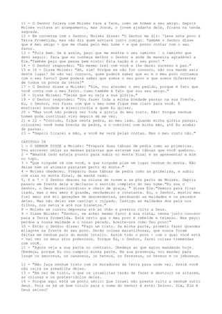 11 - O Senhor falava com Moisés face a face, como um homem a seu amigo. Depois
Moisés voltava ao acampamento, mas Josué, o jovem ajudante dele, ficava na tenda
sagrada.
12 - Em conversa com o Senhor, Moisés disse: "O Senhor me diz: 'Leve este povo à
Terra Prometida, mas não diz quem enviará junto comigo. Também o Senhor disse
que é meu amigo - que me chama pelo meu nome - e que posso contar com o seu
favor.
13 - "Pois bem. Se é assim, peço que me mostre o seu caminho ” o caminho que
devo seguir. Para que eu conheça melhor o Senhor e ande de maneira agradável a
Ele."Também peço que pense bem nisto: Esta nação é o seu povo! "
14 - O Senhor respondeu: "Eu mesmo irei com você e lhe darei sucesso e paz."
15 e 16 - Disse Moisés: "Ah, sim! Porque se não for conosco, não nos mande sair
deste lugar! Se não vai conosco, quem poderá saber que eu e o meu povo contamos
com o seu favor? Quem poderá saber que somos o seu povo e que somos diferentes
de todos os povos da terra?"
17 - O Senhor disse a Moisés: "Sim, vou atender o seu pedido, porque é fato que
você conta com o meu favor. Como também é fato que sou seu amigo."
18 - Disse Moisés: "Deixa que eu veja a sua glória."
19 - O Senhor respondeu: "Vou fazer toda a minha bondade passar na sua frente.
Eu, o Senhor, vou fazer com que o meu nome fique bem claro para você. E
mostrarei bondade e misericórdia a quem Eu quiser.
20 - "Mas você não poderá ver toda a glória do meu rosto. Não! Porque nenhum
homem pode continuar vivo depois de me ver.
21 e 22 - "Contudo, fique nesta pedra, ao meu lado. Quando minha glória passar,
colocarei você numa brecha da pedra, e o cobrirei com minha mão, até Eu acabar
de passar.
23 - "Depois tirarei a mão, e você me verá pelas costas. Mas o meu rosto não."
CAPITULO 34
1 - O SENHOR DISSE a Moisés: "Prepare duas tábuas de pedra como as primeiras.
Vou escrever nelas as mesmas palavras que estavam nas tábuas que você quebrou.
2 - "Amanhã cedo esteja pronto para subir no monte Sinai e se apresentar a mim
no topo.
3 - "Que ninguém vá com você, e que ninguém pise em lugar nenhum do monte. Não
deixe nem os animais pastarem perto do monte."
4 - Moisés obedeceu. Preparou duas tábuas de pedra como as primeiras, e subiu
com elas no monte Sinai, de manhã cedo.
5, 6 e 7 - O Senhor desceu na coluna de nuvem e se pôs perto de Moisés. Depois
passou em frente dele e declarou o sentido completo do Seu nome."Eu sou o
Senhor, o Deus misericordioso e cheio de graça, " disse Ele."Demoro para ficar
irado, mas o meu amor é grande, verdadeiro e constante. Eu, o Senhor, mostro meu
fiel amor até mil gerações de descendentes, perdoando as maldades e os pecados
deles. Mas não deixo sem castigo o culpado. Castigo as maldades dos pais nos
filhos, nos netos e até nos bisnetos."
8 - Moisés se curvou depressa até ao chão e prestou culto a Deus.
9 - Disse Moisés: "Senhor, se achei mesmo favor à sua vista, venha junto conosco
para a Terra Prometida. Está certo que o meu povo é rebelde e teimoso. Mas peço:
perdoe a nossa maldade e o nosso pecado. Aceite-nos como Teu povo!"
10 - Então o Senhor disse: "Faço um trato. Da minha parte, prometo fazer grandes
milagres na frente do seu povo. Serão coisas maravilhosas, que nunca foram
feitas em nenhum país do mundo inteiro. Assim todo o povo - com o qual você está
- vai ver os meus atos poderosos. Porque Eu, o Senhor, farei coisas tremendas
com você.
11 - "Agora veja a sua parte no contrato. Obedeça ao que estou mandando hoje.
Obedeça, porque Eu vou cumprir minha parte. Na sua presença, vou mandar para
longe os amorreus, os cananeus, os heteus, os ferezeus, os heveus e os jebuseus.
12 - "Não faça nenhum trato com os moradores da terra para onde vai. Assim você
não cairá na armadilha deles.
13 - "Em vez de trato, o que os israelitas terão de fazer é destruir os altares,
as colunas e os postes-ídolos deles.
14 - Porque aqui está um ponto sério: Que Israel não preste culto a nenhum outro
deus. Pois se há um bom título para o nome do Senhor é este: Zeloso. Sim, Ele é
Deus zeloso!

 