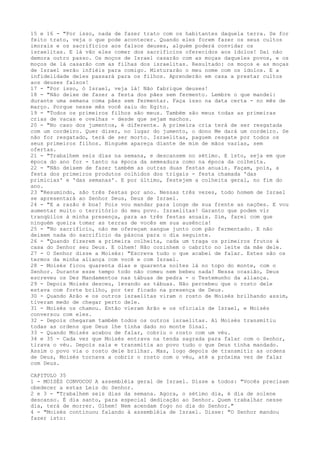 15 e 16 - "Por isso, nada de fazer trato com os habitantes daquela terra. Se for
feito trato, veja o que pode acontecer. Quando eles forem fazer os seus cultos
imorais e os sacrifícios aos falsos deuses, alguém poderá convidar os
israelitas. E lá vão eles comer dos sacrifícios oferecidos aos ídolos! Daí não
demora outro passo. Os moços de Israel casarão com as moças daqueles povos, e os
moços de lá casarão com as filhas dos israelitas. Resultado: os moços e as moças
de Israel serão infiéis para comigo. Misturarão o meu nome com os ídolos. E a
infidelidade deles passará para os filhos. Aprenderão em casa a prestar cultos
aos deuses falsos!
17 - "Por isso, ó Israel, veja lá! Não fabrique deuses!
18 - "Não deixe de fazer a festa dos pães sem fermento. Lembre o que mandei:
durante uma semana coma pães sem fermentar. Faça isso na data certa - no mês de
março. Porque nesse mês você saiu do Egito.
19 - "Todos os primeiros filhos são meus. Também são meus todas as primeiras
crias de vacas e ovelhas - desde que sejam machos.
20 - "No caso dos jumentos, é diferente. A primeira cria terá de ser resgatada
com um cordeiro. Quer dizer, no lugar do jumento, o dono Me dará um cordeiro. Se
não for resgatado, terá de ser morto. Israelitas, paguem resgate por todos os
seus primeiros filhos. Ninguém apareça diante de mim de mãos vazias, sem
ofertas.
21 - "Trabalhem seis dias na semana, e descansem no sétimo. E isto, seja em que
época do ano for - tanto na época da semeadura como na época da colheita.
22 - "Não deixem de fazer também as outras duas festas anuais. Façam, pois, a
festa dos primeiros produtos colhidos dos trigais - festa chamada 'das
primícias' e 'das semanas'. E por último, festejem a colheita geral, no fim do
ano.
23 "Resumindo, são três festas por ano. Nessas três vezes, todo homem de Israel
se apresentará ao Senhor Deus, Deus de Israel.
24 - "E a razão é boa! Pois vou mandar para longe de sua frente as nações. E vou
aumentar muito o território do meu povo. Israelitas! Garanto que podem vir
tranqüilos à minha presença, para as três festas anuais. Sim, farei com que
ninguém queira tomar as terras de vocês em sua ausência!
25 - "No sacrifício, não me ofereçam sangue junto com pão fermentado. E não
deixem nada do sacrifício da páscoa para o dia seguinte.
26 - "Quando fizerem a primeira colheita, cada um traga os primeiros frutos à
casa do Senhor seu Deus. E olhem! Não cozinhem o cabrito no leite da mãe dele.
27 - O Senhor disse a Moisés: "Escreva tudo o que acabei de falar. Estes são os
termos da minha aliança com você e com Israel.
28 - Moisés ficou quarenta dias e quarenta noites lá no topo do monte, com o
Senhor. Durante esse tempo todo não comeu nem bebeu nada! Nessa ocasião, Deus
escreveu os Dez Mandamentos nas tábuas de pedra - o Testemunho da aliança.
29 - Depois Moisés desceu, levando as tábuas. Não percebeu que o rosto dele
estava com forte brilho, por ter ficado na presença de Deus.
30 - Quando Arão e os outros israelitas viram o rosto de Moisés brilhando assim,
tiveram medo de chegar perto dele.
31 - Moisés os chamou. Então vieram Arão e os oficiais de Israel, e Moisés
conversou com eles.
32 - Depois chegaram também todos os outros israelitas. Aí Moisés transmitiu
todas as ordens que Deus lhe tinha dado no monte Sinai.
33 - Quando Moisés acabou de falar, cobriu o rosto com um véu.
34 e 35 - Cada vez que Moisés entrava na tenda sagrada para falar com o Senhor,
tirava o véu. Depois saía e transmitia ao povo tudo o que Deus tinha mandado.
Assim o povo via o rosto dele brilhar. Mas, logo depois de transmitir as ordens
de Deus, Moisés tornava a cobrir o rosto com o véu, até a próxima vez de falar
com Deus.
CAPITULO 35
1 - MOISÉS CONVOCOU A assembléia geral de Israel. Disse a todos: "Vocês precisam
obedecer a estas Leis do Senhor.
2 e 3 - "Trabalhem seis dias da semana. Agora, o sétimo dia, é dia de solene
descanso. É dia santo, para especial dedicação ao Senhor. Quem trabalhar nesse
dia, terá de morrer. Olhem! Nem acendam fogo no dia do Senhor."
4 - "Moisés continuou falando à assembléia de Israel. Disse: "O Senhor mandou
fazer isto:

 