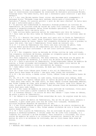 do Santuário. E todas as manhãs o povo trazia mais ofertas voluntárias. 4 e 5 Logo os construtores encarregados da construção do Santuário procuraram Moisés.
Disseram eles: "Já temos muito, mais que o necessário para construir o que Deus
mandou!"
6 e 7 - Por isso Moisés mandou fazer correr uma mensagem pelo acampamento. A
mensagem dizia: "Ninguém traga mais nenhuma oferta para a construção do
Santuário." Assim, foi preciso proibir o povo de dar mais ofertas! Já havia mais
do que o suficiente para a obra.
8 - Os peritos que trabalhavam no Santuário fizeram primeiro as cortinas do
Tabernáculo. As cortinas eram de tecido de linho fino trançado, azul, vermelho
púrpura e vermelho-carmesim. Nelas foram bordados querubins, ou seja, figuras de
anjos. Trabalho feito com muita arte.
9 - Cada cortina media quatorze metros de comprimento por dois de largura.
10 - Para cada um dos dois lados do Tabernáculo, ligaram cinco cortinas umas às
outras.
11, 12 e 13 - Bezalel fez laços de pano azul para unir no fundo do Tabernáculo
os cortinados dos dois lados. Eram cinqüenta laços para cada cortinado. Juntou
os cinqüenta pares de laços. Depois fez cinqüenta colchetes de ouro e prendeu os
laços com eles. Com isso o Tabernáculo ficou sendo um conjunto uno.
14 e 15 - O teto do Tabernáculo foi feito com onze cortinas de pêlos. Cada
cortina media quinze metros de comprimento por dois de largura.
16 - Fez com elas dois cortinados - um com cinco cortinas interligadas, outro
com seis.
17 e 18 - Fez cinqüenta laços na beirada da última cortina de cada cortinado.
Com cinqüenta colchetes de bronze, prendeu os cinqüenta pares de laços unindo a
tenda, para se tornar uma peça inteiriça.
19 - Para completar a cobertura, fez duas cobertas. Uma delas era de peles de
carneiro tingidas de vermelho, e a outra era de peles de animais marinhos.
20 e 21 - Para a estrutura do Tabernáculo, foram preparadas tábuas de madeira de
acácia, e foram colocadas verticalmente. Cada tábua media cinco metros de
comprimento por setenta e cinco centímetros de largura.
22 - Cada tábua tinha dois encaixes, de modo que todas ficaram encaixadas umas
nas outras.
23 e 24 - Eram vinte tábuas para formar a ala sul do Tabernáculo. Para cada
tábua havia duas bases de prata - uma para cada junção dos encaixes.
25 e 26 - Na ala norte, a mesma coisa: Vinte, tábuas fixas em quarenta bases de
prata.
27, 28, 29 e 30 - Nos fundos, no lado oeste, foram postas seis tábuas. Além
disso, Bezalel fez quatro tábuas para os cantos da parte de trás do Tabernáculo
- duas para cada canto. Em cada canto, as duas tábuas ficaram separadas embaixo,
mas foram ligadas em cima, pela primeira argola. Portanto, eram oito tábuas ao
todo, na parte de trás do Tabernáculo. Todas estavam fixas em dezesseis bases de
prata duas para cada tábua.
31 e 32 - Fez ripas de madeira de acácia para servirem de travessas. Cinco para
cada ala e cinco para a parte traseira da tenda, a oeste.
33 - A travessa central - na altura do meio das tábuas - ligou todas as tábuas,
de ponta a ponta do Tabernáculo.
34 - As tábuas e as travessas foram revestidas de ouro. As argolas eram de ouro.
35 - Para a parte de dentro do Tabernáculo, fez um véu de pano azul, púrpura e
carmesim. O pano usado para isso era de linho fino trançado. Verdadeiros
artistas bordaram desenhos de querubins no véu.
36 - O véu ficou pendendo de quatro postes de madeira de acácia recobertos de
ouro. Para prender e fixar o véu, foram usados colchetes de ouro e foram feitas
quatro bases de prata.
37 e 38 - Para a porta do Tabernáculo, fez um cortinado de pano azul, vermelho
púrpura e vermelho-carmesim. O tecido usado foi de linho fino trançado, e o
trabalho foi confiado a um bom bordador. Para sustentar o cortinado, fez cinco
postes de madeira de acácia e os colchetes necessários. Revestiu de ouro as
pontas do alto e as molduras do cortinado, mas as cinco bases dele eram de
bronze.
CAPITULO 37
1 - BEZALEL FEZ TAMBÉM a arca. Era de madeira de acácia e media um metro e vinte

 