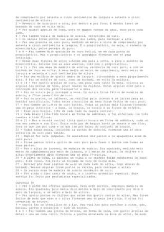 de comprimento por setenta e cinco centímetros de largura e setenta e cinco
centímetros de altura.
2 - Revestiu de ouro puro a arca, por dentro e por fora. E mandou fazer um
bordado de ouro em volta dela.
3 - Fez quatro argolas de ouro, para os quatro cantos da arca, duas para cada
lado.
4 - Fez também varais de madeira de acácia, revestidos de ouro.
5 - Os varais foram postos nas argolas dos lados, para carregar a arca.
6 - Fez uma prancha de ouro puro, medindo um metro e vinte de comprimento por
setenta e cinco centímetros e largura. É o propiciatório, ou seja, o assento da
misericórdia, pelos pecados do povo.
7 e 8 - Fez também dois querubins de ouro batido, um em cada ponta do
propiciatório. Mas o propiciatório e os querubins formavam uma só peça
inteiriça.
9 - Essas duas figuras de anjos olhavam uma para a outra, e para o assento da
misericórdia. Estavam com as asas abertas, cobrindo o propiciatório.
10 e 11 - Fez uma mesa de madeira de acácia, recoberta de ouro puro, e com um
bordado de ouro em volta. A mesa media um metro de comprimento, meio metro de
largura e setenta e cinco centímetros de altura.
12 - Fez uma moldura de quatro dedos de largura, circundando a mesa propriamente
dita. E fez um enfeite de ouro, como um bordado, em volta da moldura.
13 e 14 - Fez quatro argolas de ouro, uma para cada canto da mesa. Colocou as
argolas nas pernas da mesa, pouco abaixo da moldura. Estas argolas eram para a
colocação dos varais, para transportar a mesa.
15 - Fez os varais para carregar a mesa. Os varais foram feitos de madeira de
acácia, e foram revestidos de ouro.
16 - Fez os pratos, os talheres, as vasilhas para incenso e as jarras para as
bebidas sacrificiais. Todos estes utensílios da mesa foram feitos de ouro puro.
17 - Fez também um lustre de ouro batido. Todas as partes dele ficaram formando
uma só peça inteiriça - a base, os braços, os bocais e as flores de enfeite.
18 - Eram seis braços, três de cada lado da vareta central.
19 - Cada braço tinha três bocais em forma de amêndoas, e foi enfeitado com três
remates e três flores.
20 e 21 - Mas a vareta central tinha quatro bocais em forma de amêndoas, cada um
com seu remate e sua flor. Entre cada par de braços havia um remate e uma flor,
fora os que iam por cima e os que iam por baixo do conjunto de braços.
22 - Todas essas peças, incluindo as partes de enfeite, formavam uma só peça
inteiriça de ouro puro batido.
23 - Depois fez sete lâmpadas. Os aparadores dos pavios e os apagadores eram de
ouro puro.
24 - Foram gastos trinta quilos de ouro puro para fazer o lustre com todas as
suas partes.
25 - Fez o altar de incenso, de madeira de acácia. Era quadrado, medindo meio
metro de comprimento por meio de largura, e 1 metro de altura. Os chifres e o
altar propriamente dito formavam uma só peça inteiriça.
26 - A parte de cima, as paredes em volta e os chifres foram recobertos de ouro
puro. Além disso, foi feito um bordado de ouro em volta dele.
27 - Bezalel pôs duas argolas de ouro em cada lado do altar, logo abaixo do
bordado. Nessas argolas foram postos os varais, para carregar o altar.
28 - Os varais eram de madeira de acácia recoberto de ouro.
29 - Fez ainda o óleo santo da unção, e o incenso aromático especial. Este
serviço foi feito por perfumistas especializados.
CAPITULO 38
1 - FEZ O ALTAR DAS ofertas queimadas. Para este serviço, empregou madeira de
acácia. Era quadrado, pois media dois metros e meio de comprimento por dois e
meio de largura, e um metro e meio de altura.
2 - Fez quatro pontas ou chifres que saíam dos quatro cantos do altar. Mas foram
feitos de modo que eles e o altar formavam uma só peça inteiriça. O altar foi
revestido de bronze.
3 - Depois fez os utensílios do altar. Fez vasilhas para recolher a cinza, pás,
bacias, garfos e braseiros - tudo de bronze.
4 e 5 - Fez também uma grelha de bronze, em forma de rede, com quatro argolas de
metal - uma em cada canto. Colocou a grelha encaixada na boca do altar, de modo

 