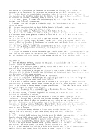 amorreus, os girgaseus, os heveus, os arqueus, os sineus, os arvadeus, os
zemareus e os hamateus. Os cananeus se espalharam por diferentes partes.
19 - Vários foram os territórios ocupados pelos diferentes grupos de famílias
dos cananeus. Os limites deles iam de Sidom, em direção a Gerar, até Gaza. E iam
na direção de Sodoma, Gomorra, Admá e Zeboim, até Lasa.
20 - Aí está, pois, a lista dos descendentes de Cão, espalhados em muitas
nações, com línguas diferentes.
21 - Héber, que deu origem a numeroso povo, foi descendente de Sem, irmão mais
velho de Jafé.
22 - Outros descendentes de Sem: Elão, Assur, Arfaxade, Lude e Arã.
23 - Filhos de Arã: Uz, Hul, Géter e Más.
24 - Salá foi filho de Arfaxade. Héber foi filho de Salá.
25 - Estes são os filhos de Héber: Pelegue e Joctã. Pelegue significa "Divisão".
Ele recebeu este nome porque durante a vida dele foi feita divisão da terra
entre as nações.
26, 27, 28, 29 e 30 - Joctão foi o pai de: Almodá, Salefe, Hazarmavé, Jerá,
Hadorão, Uzal, Dicla, Obal, Abimael, Sabá, Ofir, Havilá e Jobabe. Todos eles
foram filhos de Joctão. E habitaram na região que vai desde Messa até à região
montanhosa de Sefar, no leste.
31 - Aí está, pois, a lista dos descendentes de Sem. Estão classificados de
acordo com os agrupamentos nacionais, as diferentes línguas, e a localização
geográfica.
32 - Todos os homens e povos anotados nas listas dadas aqui, são descendentes de
Noé. São muitos ramos de descendentes, formando diferentes povos. E formaram
muitas nações, por toda parte. Todas essas nações se formaram depois do dilúvio.
CAPÍTULO 11
1 - NOS PRIMEIROS TEMPOS, depois do dilúvio, a humanidade toda falava a mesma
língua. Todos se entendiam.
2 - A população avançou para o leste. Achou uma planície na terra de Sinear, na
Babilônia, e se estabeleceu ali.
3 e 4 - Eles começaram a pensar em construir uma grande cidade e uma torre que
chegasse até os céus. O desejo era construir um monumento para fama deles e para
que ficassem juntos para sempre.
"Assim nada nos espalhará pelo mundo.", disseram.
Para isso se lançaram à fabricação de tijolos queimados para servirem de pedras.
E juntaram muito piche para usar como reboco.
5 e 6 - Mas o Senhor desceu para ver a cidade e a torre que os homens estavam
construindo, e disse: "Vede! Eles formam um só povo e falam a mesma língua. Por
isso já se animam a fazer essas coisas grandiosas!
"Que não farão mais tarde?!
Nada será capaz de parar essa gente!
7 - "Vinde! Desçamos lá e atrapalhemos a linguagem deles. Façamos isso para que
não se entendam mais, uns aos outros!"
8 - Fazendo assim, o Senhor espalhou os homens pela face da terra. E eles
pararam de construir a cidade.
9 - Por esse motivo aquele lugar recebeu o nome de Babel, que quer dizer
"Confusão". Porque ali o Senhor deu muitas línguas aos homens, o que produziu
confusão entre eles. E eles se espalharam por todas as partes da terra.
10 e 11 - Retomemos as informações sobre os descendentes de Sem. Quando tinha
cem anos de idade, nasceu Arfaxade, filho dele. Isso aconteceu dois anos depois
do dilúvio. Depois do nascimento de Arfaxade, Sem viveu mais quinhentos anos.
Teve filhos e filhas.
12, 13 - Arfaxade tinha trinta e cinco anos quando nasceu Salá, filho dele,
Depois que Salá nasceu, o pai dele viveu mais 403 anos. E deixou filhos e
filhas.
14 e 15 - Quando Salá estava com trinta anos de idade, nasceu Héber, filho dele.
Depois disso, Salá viveu mais 403 anos. Teve filhos e filhas.
16 e 17 - Héber tinha trinta e quatro anos, quando seu filho Pelegue nasceu.
Depois desse nascimento, Héber viveu mais 430 anos. Teve filhos e filhas.
18 e19 - Pelegue tinha trinta anos, quando nasceu o filho dele, Reú. Depois que
Reú nasceu, Pelegue viveu 209 anos. Deixou filhos e filhas.
20 e 21 - Reú estava com trinta e dois anos quando seu filho Serugue nasceu.
Depois disso, Reú viveu mais 207 anos, e teve filhos e filhas.

 