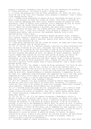 púrpura e carmesim. Verdadeira obra de arte, feita por desenhista de primeira!
4 - Tinha duas partes ” na frente e atrás - unidas nos ombros.
5 - A cinta, que passava por cima da faixa sacerdotal, foi feita com arte. Foi
feita de ouro e de linho fino trançado, azul, púrpura e carmesim - como o Senhor
tinha mandado Moisés fazer.
6 e 7 - Também foram preparadas as pedras de ônix, encaixadas em bases de ouro.
Nelas foram gravados os nomes das tribos de Israel. Para fazer a gravação se
usou a técnica empregada para fazer selos. Bezalel prendeu as pedras na faixa
sacerdotal, sobre os ombros, para conservar viva a lembrança do povo de Israel.
Isso foi feito de acordo com as ordens que Deus deu a Moisés.
8 e 9 - Depois fez artisticamente o peitoral, que serve para orientar as
decisões da parte de Deus. Fez com o mesmo material usado para fazer a faixa
sacerdotal: ouro, e linho fino trançado, azul, púrpura e carmesim. Foi feito
formando peça dupla, como um bolso. Era quadrado, medindo vinte e dois
centímetros por vinte e dois.
10, 11, 12 e 13 - Colocaram nele encaixes e pedras em quatro filas. Primeira
fila: sárdio, topázio e carbúnculo. Segunda fila: esmeralda, safira e diamante.
Terceira fila: jacinto, ágata e ametista. Quarta fila: berilo, ônix e jaspe. Os
encaixes foram modelados em ouro.
14 - Cada pedra representava uma das tribos de Israel. Os nomes das tribos foram
gravadas nas pedras como se gravam selos.
15, 16, 17, 18, 19, 20 e 21 - Bezalel prendeu o peitoral na faixa sacerdotal por
meio de duas correntes de ouro puro, trançadas como corda. Uma ponta de cada
corda foi presa a argolas de ouro colocadas no lado de fora das pontas de cima
do peitoral. As outras pontas das duas cordas foram presas às partes da frente
dos dois encaixes das pedras de ônix, nos ombros da faixa sacerdotal. Bezalel
colocou também duas argolas de ouro nas duas partes de baixo, por dentro do
peitoral. Fez ainda duas outras argolas de ouro para os ombros da faixa
sacerdotal, na cinta que passa por cima dela. Depois ligou o fundo do peitoral
às argolas da base da faixa sacerdotal. Fez a ligação por meio de uma fita azul.
Com isto o peitoral ficava sempre unido à faixa sacerdotal, como o Senhor tinha
mandado Moisés fazer.
22, 23, 24, 25 e 26 - Fez também o colete da faixa sacerdotal. Foi feito de pano
especialmente tecido, todo em azul. No meio foi feita uma abertura para a
cabeça. Essa abertura tinha um forro em volta, como se faz na abertura de uma
saia de malha, para não se rasgar. O colete era todo enfeitado com desenhos de
romãs de pano azul, vermelho-púrpura e vermelho-carmesim, e campainhas de ouro.
As romãs e as campainhas eram alternadas: uma campainha de ouro e uma romã outra
campainha de ouro e outra romã: e assim por diante. As campainhas eram úteis
para indicar o começo e o fim de cada serviço sacerdotal feito no Santuário.
Tudo feito como o Senhor tinha ordenado a Moisés.
27, 28 e 29 - Bezalel e os seus ajudantes fizeram as mantas especialmente
tecidas de linho fino, para Arão e os filhos dele. As mantas, os turbantes e as
cintas de linho fino, e os calções de linho fino trançado. Além disso, fizeram a
cinta especial, trabalhada artisticamente por um bordador.
30 e 31 - Fizeram ainda uma chapa de ouro. Gravaram nela - com a técnica usada
com os selos - esta frase: "Consagrado ao Senhor". E prenderam a chapa com um
cordão na parte da frente do turbante. Tudo como o Senhor mandou Moisés fazer.
32 - Assim terminaram o Tabernáculo, construído de acordo com as instruções
dadas pelo Senhor.
33, 34, 35, 36, 37, 38, 39 e 40- Depois trouxeram o Tabernáculo inteiro a
Moisés: A tenda e suas partes todas, com os colchetes, as tábuas e as ripas. Os
postes e suas bases. As coberturas do teto: a cobertura de peles de carneiro
tingidas de vermelho, e a de peles de animais marinhos. O véu do cortinado da
entrada. A arca com os Dez Mandamentos dentro dela. Os varais da arca. O assento
da misericórdia, isto é, o propiciatório. A mesa com todos os seus utensílios. O
Pão da Presença. O lustre de ouro puro, com as lâmpadas nos seus lugares, e com
todos os seus utensílios, incluindo o óleo para a iluminação. O altar de ouro. O
óleo da unção. O incenso aromático especial. O cortinado da porta do
Tabernáculo. O altar de bronze. A grelha de bronze. Os varais. Os demais
utensílios do altar. A bacia e seu suporte. As cortinas do pátio com seus postes
e bases. O cortinado da porta do pátio. As cordas e os pregos. Todos os
utensílios para o serviço do Tabernáculo.
41 - Trouxeram também as roupas sacerdotais, tecidas com muita arte, para serem

 