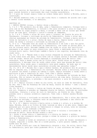 usadas no serviço do Santuário. E as roupas sagradas de Arão e dos filhos dele,
para usarem durante a realização das suas funções sacerdotais.
42 - O povo de Israel seguiu todas as ordens dadas pelo Senhor a Moisés, para a
construção.
43 - Moisés examinou tudo, e viu que tinha feito o trabalho de acordo com o que
o Senhor tinha mandado. e os abençoou.
CAPITULO 40
1 - DEPOIS DESTAS coisas, o Senhor disse a Moisés:
2, 3 e 4 - "No primeiro dia do mês, arme o Tabernáculo completo. Coloque nele a
arca com os Dez Mandamentos, e instale o véu para encobrir a arca no Lugar mais
Santo. Ponha no lugar próprio a mesa, e arrume a mesa com as coisas que devem
ficar em cima dela. Instale o lustre e acenda as lâmpadas.
5, 6, 7 e 8 - "Ponha o altar de ouro, para o incenso, em frente da arca do
Testemunho. Coloque o cortinado da porta do Tabernáculo. Ponha o altar das
ofertas queimadas em frente da entrada do Tabernáculo. Coloque a bacia entre a
tenda do Santuário e o altar. Encha de água a bacia. Depois monte o pátio ao
redor da tenda e instale o cortinado na entrada do pátio.
9, 10 e 11 - "Derrame óleo da unção no Tabernáculo e em tudo o que faz parte
dele. Assim você fará a dedicação do Tabernáculo, com todas as partes dele. E
ele se tornará santo. Derrame também óleo da unção no altar dos sacrifícios
queimados e em todos os seus utensílios, para fazer a dedicação dele. E se
tornará muito santo. Santifique também a bacia e seu suporte, derramando óleo da
unção nela.
12, 13, 14 e 15 - "Mande Arão e seus filhos chegarem na entrada do Tabernáculo,
e lave todos eles com água. Vista Arão com as roupas santas e derrame sobre ele
óleo da unção. Assim ele ficará separado e consagrado para Me servir como
sacerdote. Faça a mesma coisa com os filhos dele. Ponha neles as roupas
sacerdotais, e derrame óleo da unção sobre eles, para que possam Me servir como
sacerdotes. Esta unção para o sacerdócio vale para sempre, de modo que os
descendentes deles serão meus sacerdotes através das gerações todas."
16, 17, 18 e 19 - Moisés fez o que o Senhor mandou. No primeiro dia do primeiro
mês do segundo ano, o Tabernáculo foi montado. Moisés armou a estrutura, firmou
os postes nas bases e pregou as tábuas e ripas. Depois estendeu a tenda sobre a
estrutura e pôs a cobertura do teto. Tudo como o Senhor mandou.
20 e 21 - Colocou os Dez Mandamentos na arca - o Testemunho da vontade de Deus
revelada. Pôs os varais na arca e o propiciatório em cima dela. Colocou a arca
dentro do Tabernáculo, e estendeu o véu para encobrir a arca do Testemunho, como
Deus tinha mandado.
22 e 23 - Depois colocou a mesa na ala norte, na sala ao lado do Santuário, fora
do véu. Pôs o Pão da Presença em cima da mesa, diante do Senhor - como o Senhor
tinha mandado.
24, 25, 26 e 27 - Colocou o lustre em frente da mesa, ao lado do Santuário, na
ala sul. Preparou e acendeu as lâmpadas diante do Senhor, conforme as instruções
recebidas. Instalou o altar de ouro no Santuário, em frente do véu. Depois
acendeu nele o incenso aromático especial. Tudo como o Senhor mandou Moisés
fazer.
28 e 29 - Colocou o cortinado na entrada do Tabernáculo. Pôs o altar das ofertas
queimadas na entrada, e ofereceu nele um sacrifício queimado e uma oferta de
cereais - como o Senhor mandou.
30, 31 e 32 - Depois colocou a bacia entre a tenda e o altar, e a encheu de
água. Moisés, Arão e os filhos de Arão lavavam as mãos e os pés nela. Sempre que
passavam por ali para entrar no Tabernáculo e chegar no altar, eles se lavavam,
como o Senhor tinha ordenado a Moisés.
33 - Fechou o pátio em volta da tenda e do altar e colocou o cortinado da
entrada do pátio. Assim Moisés acabou a obra.
34 - Então a nuvem cobriu o Tabernáculo e a glória do Senhor o encheu.
35 ” Moisés não conseguia entrar, porque a nuvem lá estava e a glória do Senhor
enchia o Tabernáculo.
36 e 37 - Quando a nuvem se levantava e se movia, o povo de Israel recomeçava a
viagem, seguindo a nuvem. Mas se a nuvem parava, o povo parava também, até a
nuvem sair de novo.
38 - A nuvem ficava por cima do Tabernáculo durante o dia. De noite, havia fogo
no Tabernáculo, para que todos pudessem vê-lo. E isso aconteceu em todas as

 