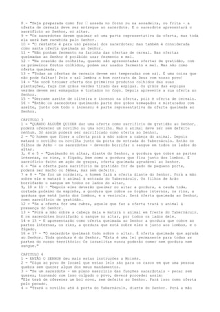 8 - "Seja preparada como for ” assada no forno ou na assadeira, ou frita - a
oferta de cereais deve ser entregue ao sacerdote. E o sacerdote apresentará o
sacrifício ao Senhor, no altar.
9 - "Os sacerdotes devem queimar só uma parte representativa da oferta, mas toda
ela será bem recebida pelo Senhor.
10 - "O restante é para uso pessoal dos sacerdotes; mas também é considerada
como santa oferta queimada ao Senhor.
11 - "Não ponham fermento na farinha das ofertas de cereal. Nas ofertas
queimadas ao Senhor é proibido usar fermento e mel.
12 - "Na ocasião da colheita, quando são apresentadas ofertas de gratidão, com
os primeiros frutos colhidos, podem ser usados fermento e mel. Mas não como
oferta queimada.
13 - "Todas as ofertas de cereais devem ser temperadas com sal. É uma coisa que
não pode faltar! Pois o sal lembra o bom contrato de Deus com nosso povo!
14 - "Se você trouxer oferta dos primeiros produtos colhidos das suas
plantações, faça com grãos verdes tirado das espigas. Os grãos das espigas
verdes devem ser esmagados e tostados no fogo. Depois apresente a sua oferta ao
Senhor.
15 - "Derrame azeite de oliveira e incenso na oferta, pois é oferta de cereais.
16 - "Então os sacerdotes queimarão parte dos grãos esmagados e misturados com
azeite, junto com todo o incenso; é parte representativa da oferta queimada ao
Senhor.
CAPITULO 3
1 - "QUANDO ALGUÉM QUISER dar uma oferta como sacrifício de gratidão ao Senhor,
poderá oferecer um novilho ou uma novilha. Mas o animal deve ser sem defeito
nenhum. Só assim poderá ser sacrificado como oferta ao Senhor,
2 - "O homem que fizer a oferta porá a mão sobre a cabeça do animal. Depois
matará o novilho ou novilha junto da porta de entrada do Tabernáculo. Então os
filhos de Arão - os sacerdotes - deverão borrifar o sangue em todos os lados do
altar.
3, 4 e 5 - "Queimarão no altar, diante do Senhor, a gordura que cobre as partes
internas, os rins, o fígado, bem como a gordura que fica junto dos lombos. É
sacrifício feito em ação de graças, oferta queimada agradável ao Senhor.
6 - "Se a oferta para sacrifício de gratidão for de gado de pequeno porte,
poderá ser macho ou fêmea, mas sem defeito.
7 e 8 - "Se for um cordeiro, o homem fará a oferta diante do Senhor. Porá a mão
sobre ele e matará o animal à entrada do Tabernáculo. Os filhos de Arão
borrifarão o sangue em todos os lados do altar,
9, 10 e 11 - "Depois eles deverão queimar no altar a gordura, a cauda toda,
cortada próximo da espinha, a gordura que cobre os órgãos internos, os rins, a
gordura que está junto dos lombos, e a vesícula. Será oferta queimada ao Senhor,
como sacrifício de gratidão.
12 - "Se a oferta for uma cabra, aquele que faz a oferta trará o animal à
presença do Senhor.
13 - "Porá a mão sobre a cabeça dela e matará o animal em frente do Tabernáculo.
E os sacerdotes borrifarão o sangue no altar, por todos os lados dele.
14 e 15 - E apresentarão como oferta queimada ao Senhor a gordura que cobre as
partes internas, os rins, a gordura que está sobre eles e junto aos lombos, e o
fígado.
16 e 17 - "O sacerdote queimará tudo sobre o altar. É oferta queimada que agrada
ao Senhor. Toda gordura é do Senhor. "Esta é uma lei permanente para todas as
partes do nosso território: Os israelitas nunca poderão comer nem gordura nem
sangue."
CAPITULO 4
1 - ENTÃO O SENHOR deu mais estas instruções a Moisés.
2 - "Diga ao povo de Israel que estas leis são para os casos em que uma pessoa
quebra sem querer algum dos meus mandamentos.
3 - "Se um sacerdote - em pleno exercício das funções sacerdotais - pecar sem
querer, tornando com isso culpado o povo, deverá proceder assim:
"Ele terá de oferecer um boi novo, sem defeito ao Senhor. Fará isso como oferta
pelo pecado.
4 - "Trará o novilho até à porta do Tabernáculo, diante do Senhor. Porá a mão

 