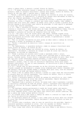 sobre a cabeça dele, e matará o animal diante do Senhor.
5 e 6 - "O mesmo sacerdote levará o sangue do novilho para o Tabernáculo. Depois
molhará o dedo no sangue e borrifará o sangue sete vezes, diante do Senhor, em
frente do véu que tapa o caminho para o Lugar mais Santo.
7 - "Então o sacerdote porá um pouco de sangue nos chifres do altar de incenso,
diante do Senhor, no Tabernáculo. O restante do sangue será derramado na base do
altar das ofertas queimadas, à entrada do Tabernáculo.
8, 9 e 10 - "Depois ele tirará toda a gordura do novilho - gordura das partes
internas, os rins, o fígado e a gordura que cobre esses órgãos, como também a
gordura que fica junto dos lombos. Do mesmo jeito como é tirada a gordura de um
novilho quando é sacrificado como oferta de gratidão. E tudo aquilo é queimado
no altar das ofertas queimadas.
11 e 12 - "Mas o restante do novilho ” couro, carne, pernas, cabeça, órgãos
internos e intestinos - será levado para um lugar cerimonialmente limpo, fora do
acampamento. Para o lugar onde são lançadas as cinzas do altar. Ali será
queimado o restante do novilho em fogueira feita de lenha.
13 e 14 - "Se todo o povo de Israel pecar sem saber, fazendo alguma coisa
proibida pelo Senhor, todo o povo será culpado. Quando a culpa for exposta, o
povo sacrificará um novilho como oferta pelo pecado. E apresentará o animal
diante do Tabernáculo.
15 - "Ali os anciãos dirigentes do povo porão as mãos sobre a cabeça do novilho
e matarão o animal na presença do Senhor.
16 - "Então o sacerdote em exercício trará o sangue do sacrifício ao
Tabernáculo.
17 - "No Tabernáculo, o sacerdote molhará o dedo no sangue e borrifará sete
vezes diante do Senhor, em frente do véu.
18 - "Depois ele porá sangue nos chifres do altar, diante do Senhor, no
Tabernáculo. Derramará o restante do sangue na base do altar das ofertas
queimadas, na entrada do Tabernáculo.
19 - "Toda a gordura do novilho será tirada e queimada sobre o altar.
20 - "Com esse novilho será feita a mesma coisa indicada para a oferta pelo
pecado. Fazendo assim, ficará feita a expiação pelos pecados do povo. Quer dizer
que com isso ficam cancelados aqueles pecados, e todo o povo é perdoado.
21 - "Depois disso, o sacerdote levará o novilho para fora do acampamento. Lá
queimará o animal, como no caso do sacrifício expiatório feito para pagar
pecados individuais. Só que no caso presente, os sacrifícios é para a expiação
dos pecados do povo todo.
22 e 23 - ”Vejam como se deve proceder se um dos oficiais da nação pecar,
ficando culpado de desobedecer a alguma coisa ordenada pelo Senhor (fazendo isso
sem querer): Assim que alguém chamar a atenção dele para isso, terá de oferecer
em sacrifício um bode sem nenhum defeito físico.
24 - "Porá a mão na cabeça dele e matará o animal no lugar onde são sacrificados
os animais para as ofertas queimadas. Isto diante do Senhor. Esta é a oferta
pelo pecado pessoal do oficial culpado.
25 - "Então o sacerdote pegará um pouco do sangue do sacrifício e, com o dedo,
porá sangue nos chifres do altar das ofertas queimadas. Depois derramará o
restante do sangue na base do mesmo altar.
26 - "Queimará toda a gordura no altar, do mesmo modo como é queimada a gordura
do sacrifício oferecido em ação de graças. Assim o sacerdote fará expiação pelo
pecado do oficial de Israel, pagando com isso o pecado dele. E ele estará
perdoado.
27 - "Se qualquer pessoa pertencente à nação de Israel pecar sem querer,
contrariando algum mandamento do Senhor, será considerada culpada. 28 - "Logo
que ficar sabendo disso, trará uma cabra como oferta pelo pecado cometido. Mas
que a cabra não tenha nenhum defeito físico!
29 - "O culpado porá a mão sobre a cabeça da cabra e a matará no lugar em que
são feitos os sacrifícios queimados.
30 - "O sacerdote pegará do sangue, e com o dedo porá um pouco dele nos chifres
do altar das ofertas queimadas. Depois derramará o sangue restante na base do
mesmo altar.
31 - "Tirará toda a gordura, como no caso do sacrifício de gratidão. Depois o
sacerdote queimará a gordura no altar. Isto vai agradar ao Senhor! Assim o
sacerdote fará expiação por aquela pessoa, e ela estará perdoada.
32 - "Caso traga como oferta um cordeiro, que seja fêmea e sem defeito físico.

 