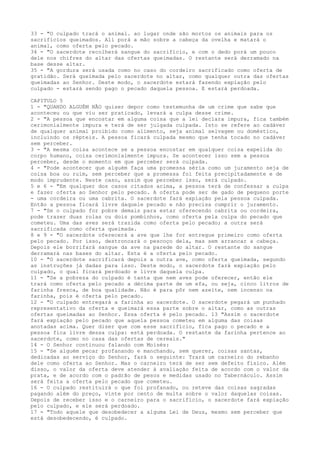 33 - "O culpado trará o animal. ao lugar onde são mortos os animais para os
sacrifícios queimados. Ali porá a mão sobre a cabeça da ovelha e matará o
animal, como oferta pelo pecado.
34 - "O sacerdote recolherá sangue do sacrifício, e com o dedo porá um pouco
dele nos chifres do altar das ofertas queimadas. O restante será derramado na
base desse altar.
35 - "A gordura será usada como no caso do cordeiro sacrificado como oferta de
gratidão. Será queimada pelo sacerdote no altar, como qualquer outra das ofertas
queimadas ao Senhor. Deste modo, o sacerdote estará fazendo expiação pelo
culpado - estará sendo pago o pecado daquela pessoa. E estará perdoada.
CAPITULO 5
1 - "QUANDO ALGUÉM NÃO quiser depor como testemunha de um crime que sabe que
aconteceu ou que viu ser praticado, levará a culpa desse crime.
2 - "A pessoa que encostar em alguma coisa que a lei declara impura, fica também
cerimonialmente impura e terá de ser julgada culpada. Isto se refere ao cadáver
de qualquer animal proibido como alimento, seja animal selvagem ou doméstico,
incluindo os répteis. A pessoa ficará culpada mesmo que tenha tocado no cadáver
sem perceber.
3 - "A mesma coisa acontece se a pessoa encostar em qualquer coisa expelida do
corpo humano, coisa cerimonialmente impura. Se acontecer isso sem a pessoa
perceber, desde o momento em que perceber será culpada.
4 - "Pode acontecer que alguém faça uma promessa séria como um juramento seja de
coisa boa ou ruim, sem perceber que a promessa foi feita precipitadamente e de
modo imprudente. Neste caso, assim que perceber isso, será culpado.
5 e 6 - "Em qualquer dos casos citados acima, a pessoa terá de confessar a culpa
e fazer oferta ao Senhor pelo pecado. A oferta pode ser de gado de pequeno porte
- uma cordeira ou uma cabrita. O sacerdote fará expiação pela pessoa culpada.
Então a pessoa ficará livre daquele pecado e não precisa cumprir o juramento.
7 - "Se o culpado for pobre demais para estar oferecendo cabrita ou cordeira,
pode trazer duas rolas ou dois pombinhos, como oferta pela culpa do pecado que
cometeu. Uma das aves será trazida como oferta pelo pecado; a outra será
sacrificada como oferta queimada.
8 e 9 - "O sacerdote oferecerá a ave que lhe for entregue primeiro como oferta
pelo pecado. Por isso, destroncará o pescoço dela, mas sem arrancar a cabeça.
Depois ele borrifará sangue da ave na parede do altar. O restante do sangue
derramará nas bases do altar. Esta é a oferta pelo pecado.
10 - "O sacerdote sacrificará depois a outra ave, como oferta queimada, segundo
as instruções já dadas para isso. Deste modo, o sacerdote fará expiação pelo
culpado, o qual ficará perdoado e livre daquela culpa.
11 - "Se a pobreza do culpado é tanta que nem aves pode oferecer, então ele
trará como oferta pelo pecado a décima parte de um efa, ou seja, cinco litros de
farinha fresca, de boa qualidade. Não é para pôr nem azeite, nem incenso na
farinha, pois é oferta pelo pecado.
12 - "O culpado entregará a farinha ao sacerdote. O sacerdote pegará um punhado
representativo da oferta e queimará essa parte sobre o altar, como as outras
ofertas queimadas ao Senhor. Essa oferta é pelo pecado. 13 "Assim o sacerdote
fará expiação pelo pecado que aquela pessoa cometeu em alguma das coisas
anotadas acima. Quer dizer que com esse sacrifício, fica pago o pecado e a
pessoa fica livre dessa culpa: está perdoada. O restante da farinha pertence ao
sacerdote, como no casa das ofertas de cereais."
14 - O Senhor continuou falando com Moisés:
15 - "Se alguém pecar profanando e manchando, sem querer, coisas santas,
dedicadas ao serviço do Senhor, fará o seguinte: Trará um carneiro do rebanho
dele como oferta ao Senhor. Mas o carneiro terá de ser sem defeito físico. Além
disso, o valor da oferta deve atender à avaliação feita de acordo com o valor da
prata, e de acordo com o padrão de pesos e medidas usado no Tabernáculo. Assim
será feita a oferta pelo pecado que cometeu.
16 - O culpado restituirá o que foi profanado, ou reteve das coisas sagradas
pagando além do preço, vinte por cento de multa sobre o valor daquelas coisas.
Depois de receber isso e o carneiro para o sacrifício, o sacerdote fará expiação
pelo culpado, e ele será perdoado.
17 - "Todo aquele que desobedecer a alguma Lei de Deus, mesmo sem perceber que
está desobedecendo, é culpado.

 