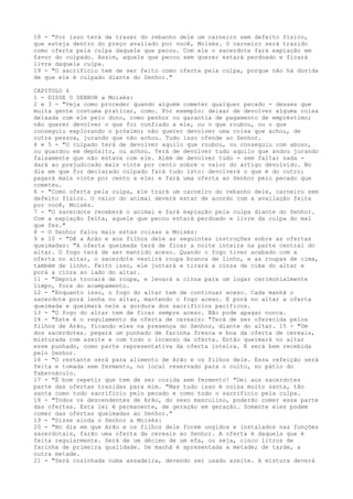 18 - "Por isso terá de trazer do rebanho dele um carneiro sem defeito físico,
que esteja dentro do preço avaliado por você, Moisés. O carneiro será trazido
como oferta pela culpa daquele que pecou. Com ele o sacerdote fará expiação em
favor do culpado. Assim, aquele que pecou sem querer estará perdoado e ficará
livre daquela culpa.
19 - "O sacrifício tem de ser feito como oferta pela culpa, porque não há dúvida
de que ele é culpado diante do Senhor."
CAPITULO 6
1 - DISSE O SENHOR a Moisés:
2 e 3 - "Veja como proceder quando alguém cometer qualquer pecado - desses que
muita gente costuma praticar, como. Por exemplo: deixar de devolver alguma coisa
deixada com ele pelo dono, como penhor ou garantia de pagamento de empréstimo;
não querer devolver o que foi confiado a ele, ou o que roubou, ou o que
conseguiu explorando o próximo; não querer devolver uma coisa que achou, de
outra pessoa, jurando que não achou. Tudo isso ofende ao Senhor.
4 e 5 - "O culpado terá de devolver aquilo que roubou, ou conseguiu com abuso,
ou guardou em depósito, ou achou. Terá de devolver tudo aquilo que andou jurando
falsamente que não estava com ele. Além de devolver tudo - sem faltar nada dará ao prejudicado mais vinte por cento sobre o valor do artigo devolvido. No
dia em que for declarado culpado fará tudo isto: devolverá o que é do outro;
pagará mais vinte por cento a ele; e fará uma oferta ao Senhor pelo pecado que
cometeu.
6 - "Como oferta pela culpa, ele trará um carneiro do rebanho dele, carneiro sem
defeito físico. O valor do animal deverá estar de acordo com a avaliação feita
por você, Moisés.
7 - "O sacerdote receberá o animal e fará expiação pela culpa diante do Senhor.
Com a expiação feita, aquele que pecou estará perdoado e livre da culpa do mal
que fez."
8 - O Senhor falou mais estas coisas a Moisés:
9 e 10 - "Dê a Arão e aos filhos dele as seguintes instruções sobre as ofertas
queimadas: "A oferta queimada terá de ficar a noite inteira na parte central do
altar. O fogo terá de ser mantido aceso. Quando o fogo tiver acabado com a
oferta no altar, o sacerdote vestirá roupa branca de linho, e as roupas de cima,
também de linho. Feito isso, ele juntará e tirará a cinza de cima do altar e
porá a cinza ao lado do altar.
11 - "Depois trocará de roupa, e levará a cinza para um lugar cerimonialmente
limpo, fora do acampamento.
12 - "Enquanto isso, o fogo do altar tem de continuar aceso. Cada manhã o
sacerdote porá lenha no altar, mantendo o fogo aceso. E porá no altar a oferta
queimada e queimará nele a gordura dos sacrifícios pacíficos.
13 - "O fogo do altar tem de ficar sempre aceso. Não pode apagar nunca.
14 - "Este é o regulamento da oferta de cereais: "Terá de ser oferecida pelos
filhos de Arão, ficando eles na presença do Senhor, diante do altar. 15 - "Um
dos sacerdotes. pegará um punhado de farinha fresca e boa da oferta de cereais,
misturada com azeite e com todo o incenso da oferta. Então queimará no altar
esse punhado, como parte representativa da oferta inteira. E será bem recebida
pelo Senhor.
16 - "O restante será para alimento de Arão e os filhos dele. Essa refeição será
feita e tomada sem fermento, no local reservado para o culto, no pátio do
Tabernáculo.
17 - "É bom repetir que tem de ser cozida sem fermento! "Dei aos sacerdotes
parte das ofertas trazidas para mim. "Mas tudo isso é coisa muito santa, tão
santa como todo sacrifício pelo pecado e como todo o sacrifício pela culpa.
18 - "Todos os descendentes de Arão, do sexo masculino, poderão comer essa parte
das ofertas. Esta lei é permanente, de geração em geração. Somente eles podem
comer das ofertas queimadas ao Senhor."
19 - "Disse ainda o Senhor a Moisés:
20 - "No dia em que Arão e os filhos dele forem ungidos e instalados nas funções
sacerdotais, farão uma oferta de cereais ao Senhor. A oferta é daquela que é
feita regularmente. Será de um décimo de um efa, ou seja, cinco litros de
farinha de primeira qualidade. De manhã é apresentada a metade; de tarde, a
outra metade.
21 - "Será cozinhada numa assadeira, devendo ser usado azeite. A mistura deverá

 