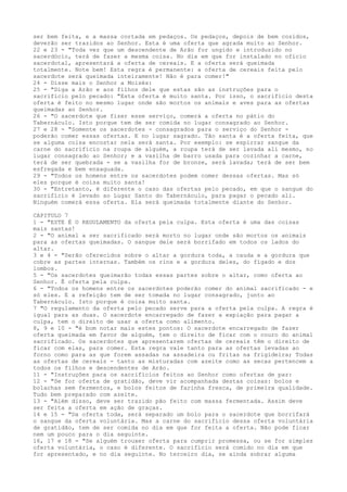 ser bem feita, e a massa cortada em pedaços. Os pedaços, depois de bem cozidos,
deverão ser trazidos ao Senhor. Esta é uma oferta que agrada muito ao Senhor.
22 e 23 - "Toda vez que um descendente de Arão for ungido e introduzido no
sacerdócio, terá de fazer a mesma coisa. No dia em que for instalado no ofício
sacerdotal, apresentará a oferta de cereais. E a oferta será queimada
totalmente. Note bem! Esta regra é permanente: a oferta de cereais feita pelo
sacerdote será queimada inteiramente! Não é para comer!"
24 - Disse mais o Senhor a Moisés:
25 - "Diga a Arão e aos filhos dele que estas são as instruções para o
sacrifício pelo pecado: "Esta oferta é muito santa. Por isso, o sacrifício desta
oferta é feito no mesmo lugar onde são mortos os animais e aves para as ofertas
queimadas ao Senhor.
26 - "O sacerdote que fizer esse serviço, comerá a oferta no pátio do
Tabernáculo. Isto porque tem de ser comida no lugar consagrado ao Senhor.
27 e 28 - "Somente os sacerdotes - consagrados para o serviço do Senhor poderão comer essas ofertas. E no lugar sagrado. Tão santa é a oferta feita, que
se alguma coisa encostar nela será santa. Por exemplo: se espirrar sangue da
carne do sacrifício na roupa de alguém, a roupa terá de ser lavada ali mesmo, no
lugar consagrado ao Senhor; e a vasilha de barro usada para cozinhar a carne,
terá de ser quebrada - se a vasilha for de bronze, será lavada; terá de ser bem
esfregada e bem enxaguada.
29 - "Todos os homens entre os sacerdotes podem comer dessas ofertas. Mas só
eles porque é coisa muito santa!
30 - "Entretanto, é diferente o caso das ofertas pelo pecado, em que o sangue do
sacrifício é levado ao Lugar Santo do Tabernáculo, para pagar o pecado ali.
Ninguém comerá essa oferta. Ela será queimada totalmente diante do Senhor.
CAPITULO 7
1 - "ESTE É O REGULAMENTO da oferta pela culpa. Esta oferta é uma das coisas
mais santas!
2 - "O animal a ser sacrificado será morto no lugar onde são mortos os animais
para as ofertas queimadas. O sangue dele será borrifado em todos os lados do
altar.
3 e 4 - "Serão oferecidos sobre o altar a gordura toda, a cauda e a gordura que
cobre as partes internas. Também os rins e a gordura deles, do fígado e dos
lombos.
5 - "Os sacerdotes queimarão todas essas partes sobre o altar, como oferta ao
Senhor. É oferta pela culpa.
6 - "Todos os homens entre os sacerdotes poderão comer do animal sacrificado - e
só eles. E a refeição tem de ser tomada no lugar consagrado, junto ao
Tabernáculo. Isto porque é coisa muito santa.
7 "O regulamento da oferta pelo pecado serve para a oferta pela culpa. A regra é
igual para as duas. O sacerdote encarregado de fazer a expiação para pagar a
culpa, tem o direito de usar a oferta como alimento.
8, 9 e 10 - "é bom notar mais estes pontos: O sacerdote encarregado de fazer
oferta queimada em favor de alguém, tem o direito de ficar com o couro do animal
sacrificado. Os sacerdotes que apresentarem ofertas de cereais têm o direito de
ficar com elas, para comer. Esta regra vale tanto para as ofertas levadas ao
forno como para as que forem assadas na assadeira ou fritas na frigideira; Todas
as ofertas de cereais - tanto as misturadas com azeite como as secas pertencem a
todos os filhos e descendentes de Arão.
11 - "Instruções para os sacrifícios feitos ao Senhor como ofertas de paz:
12 - "Se for oferta de gratidão, deve vir acompanhada destas coisas: bolos e
bolachas sem fermentos, e bolos feitos de farinha fresca, de primeira qualidade.
Tudo bem preparado com azeite.
13 - "Além disso, deve ser trazido pão feito com massa fermentada. Assim deve
ser feita a oferta em ação de graças.
14 e 15 - "Da oferta toda, será separado um bolo para o sacerdote que borrifará
o sangue da oferta voluntária. Mas a carne do sacrifício dessa oferta voluntária
de gratidão, tem de ser comida no dia em que for feita a oferta. Não pode ficar
nem um pouco para o dia seguinte.
16, 17 e 18 - "Se alguém trouxer oferta para cumprir promessa, ou se for simples
oferta voluntária, o caso é diferente. O sacrifício será comido no dia em que
for apresentado, e no dia seguinte. No terceiro dia, se ainda sobrar alguma

 