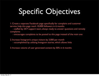 Speciﬁc Objectives
1. Create a separate Facebook page speciﬁcally for complains and customer
service, help this page reach 10,000 followers in 6 months
	 - staffed by 24/7 support team, always ready to answer questions and remedy
complaints
	 - encourages complaints to be posted to this page instead of the main one
2. Increase Instagram’s unique visitors by 3,000 per month
	 - accomplished by utilizing Instagram stories, which allows links
3. Increase volume of user generated content by 50% in 6 months
Sunday, May 28, 17
 