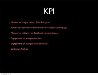 KPI
- Number of unique visitors from Instagram
-Volume of positive brand reactions on Facebook’s main page
- Number of followers on Facebook complaints page
- Engagement on Instagram stories
- Engagement on user generated content
- Sentiment Analysis
Sunday, May 28, 17
 