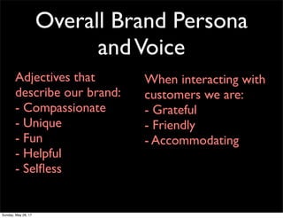 Overall Brand Persona
andVoice
Adjectives that
describe our brand:
- Compassionate
- Unique
- Fun
- Helpful
- Selﬂess
When interacting with
customers we are:
- Grateful
- Friendly
- Accommodating
Sunday, May 28, 17
 