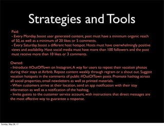 Strategies and Tools
Paid:
- Every Monday, boost user generated content, post must have a minimum organic reach
of 50, as well as a minimum of 20 likes or 5 comments.
- Every Saturday, boost a different host hotspot. Hosts must have overwhelmingly positive
views and availability. Host social media must have more than 100 followers and the post
must receive more than 10 likes or 3 comments.
Owned:
- Introduce #OutOfTown on Instagram,A way for users to repost their vacation photos
during their stays at Airbnb. Repost content weekly through regram or a shout out. Suggest
vacation hotspots in the comments of public #OutOfTown posts. Promote hashtag across
all social properties, email newsletters as well as printed materials.
- When customers arrive at their location, send an app notiﬁcation with their stay
information as well as a notiﬁcation of the hashtag.
- Invite guests to the customer service account, with instructions that direct messages are
the most effective way to guarantee a response.
Sunday, May 28, 17
 