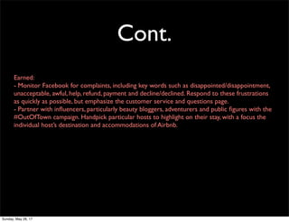 Cont.
Earned:
- Monitor Facebook for complaints, including key words such as disappointed/disappointment,
unacceptable, awful, help, refund, payment and decline/declined. Respond to these frustrations
as quickly as possible, but emphasize the customer service and questions page.
- Partner with inﬂuencers, particularly beauty bloggers, adventurers and public ﬁgures with the
#OutOfTown campaign. Handpick particular hosts to highlight on their stay, with a focus the
individual host’s destination and accommodations of Airbnb.
Sunday, May 28, 17
 