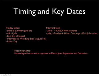Timing and Key Dates
Holiday Dates:
- Start of Summer (June 21)
- 4th of July
- Last Day of School
- International Friendship Day (August 6th)
- Labor Day
Internal Events
- June 1 - #OutOfTown launches
- July 1- Facebook Airbnb Concierge ofﬁcially launches
Reporting Dates:
Reporting will occur once a quarter in March, June, September and December.
Sunday, May 28, 17
 