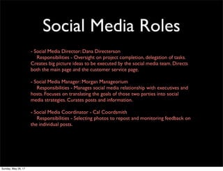 Social Media Roles
- Social Media Director: Dana Directerson
	 Responsibilities - Oversight on project completion, delegation of tasks.
Creates big picture ideas to be executed by the social media team. Directs
both the main page and the customer service page.
- Social Media Manager: Morgan Manageorium
	 Responsibilities - Manages social media relationship with executives and
hosts. Focuses on translating the goals of those two parties into social
media strategies. Curates posts and information.
- Social Media Coordinator - Cal Coordsmith
	 Responsibilities - Selecting photos to repost and monitoring feedback on
the individual posts.
Sunday, May 28, 17
 