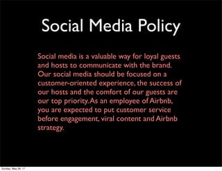 Social Media Policy
Social media is a valuable way for loyal guests
and hosts to communicate with the brand.
Our social media should be focused on a
customer-oriented experience, the success of
our hosts and the comfort of our guests are
our top priority.As an employee of Airbnb,
you are expected to put customer service
before engagement, viral content and Airbnb
strategy.
Sunday, May 28, 17
 